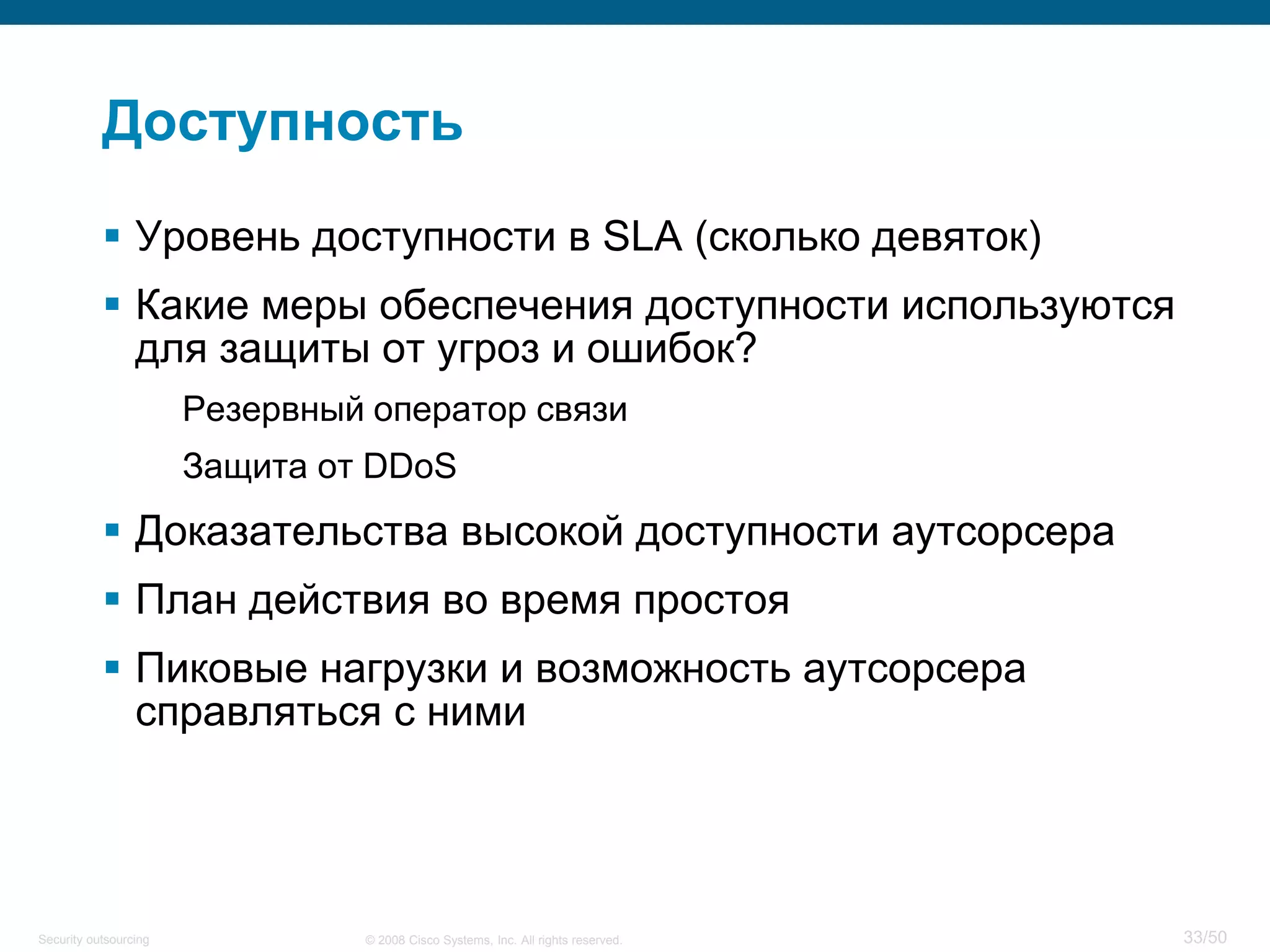 33/50© 2008 Cisco Systems, Inc. All rights reserved.Security outsourcing
Доступность
 Уровень доступности в SLA (сколько девяток)
 Какие меры обеспечения доступности используются
для защиты от угроз и ошибок?
Резервный оператор связи
Защита от DDoS
 Доказательства высокой доступности аутсорсера
 План действия во время простоя
 Пиковые нагрузки и возможность аутсорсера
справляться с ними
 