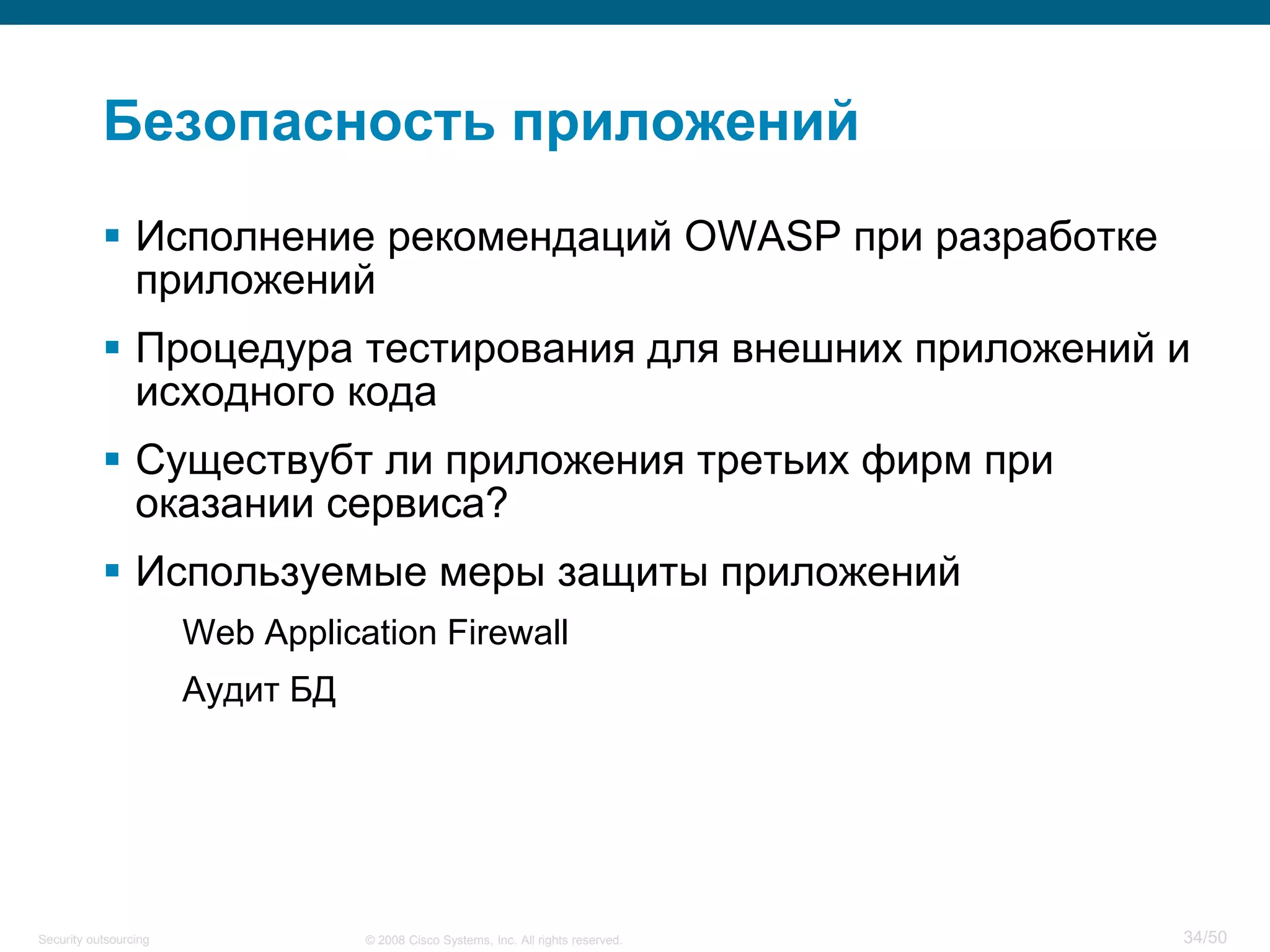 34/50© 2008 Cisco Systems, Inc. All rights reserved.Security outsourcing
Безопасность приложений
 Исполнение рекомендаций OWASP при разработке
приложений
 Процедура тестирования для внешних приложений и
исходного кода
 Существубт ли приложения третьих фирм при
оказании сервиса?
 Используемые меры защиты приложений
Web Application Firewall
Аудит БД
 