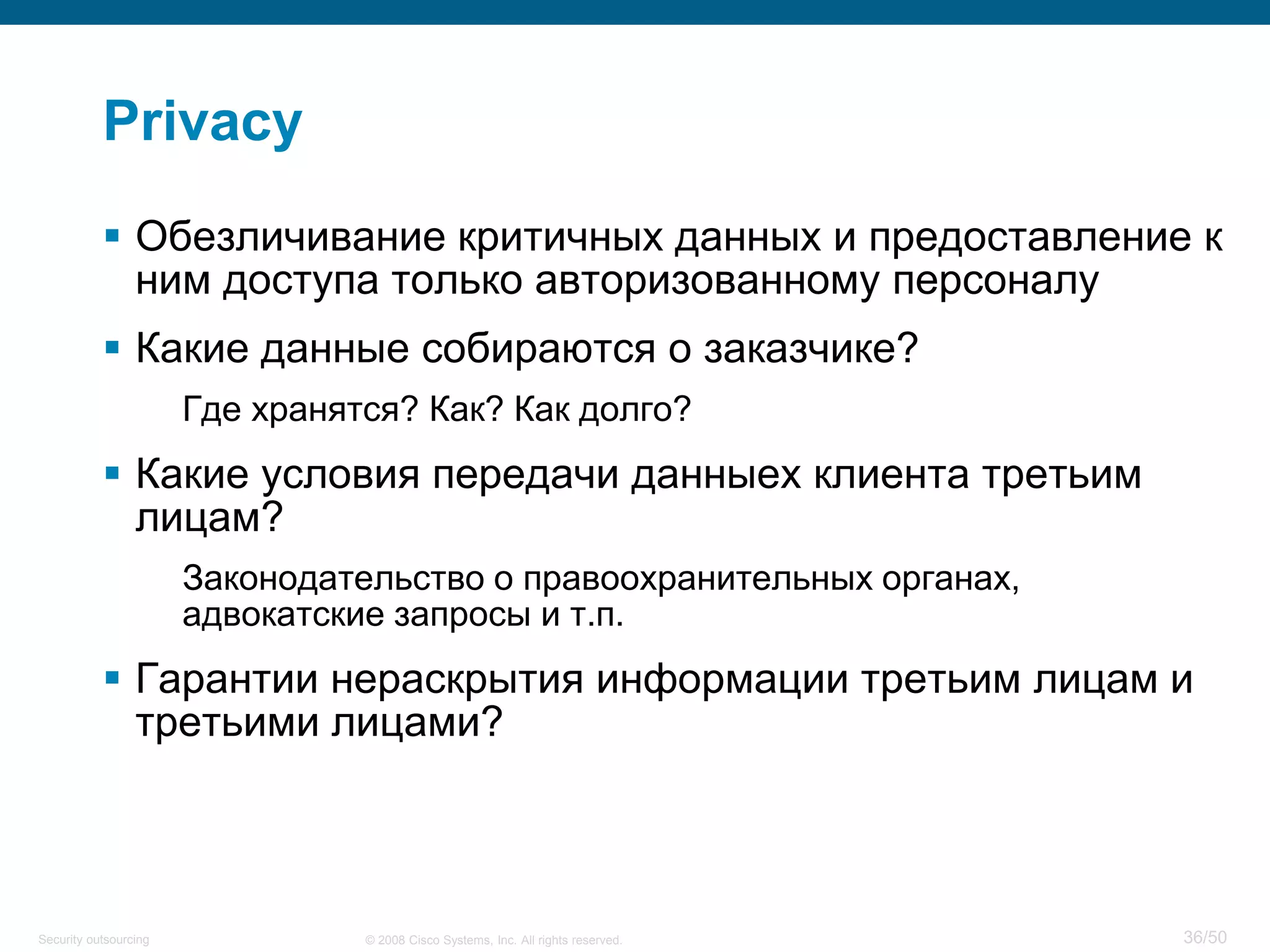 36/50© 2008 Cisco Systems, Inc. All rights reserved.Security outsourcing
Privacy
 Обезличивание критичных данных и предоставление к
ним доступа только авторизованному персоналу
 Какие данные собираются о заказчике?
Где хранятся? Как? Как долго?
 Какие условия передачи данныех клиента третьим
лицам?
Законодательство о правоохранительных органах,
адвокатские запросы и т.п.
 Гарантии нераскрытия информации третьим лицам и
третьими лицами?
 