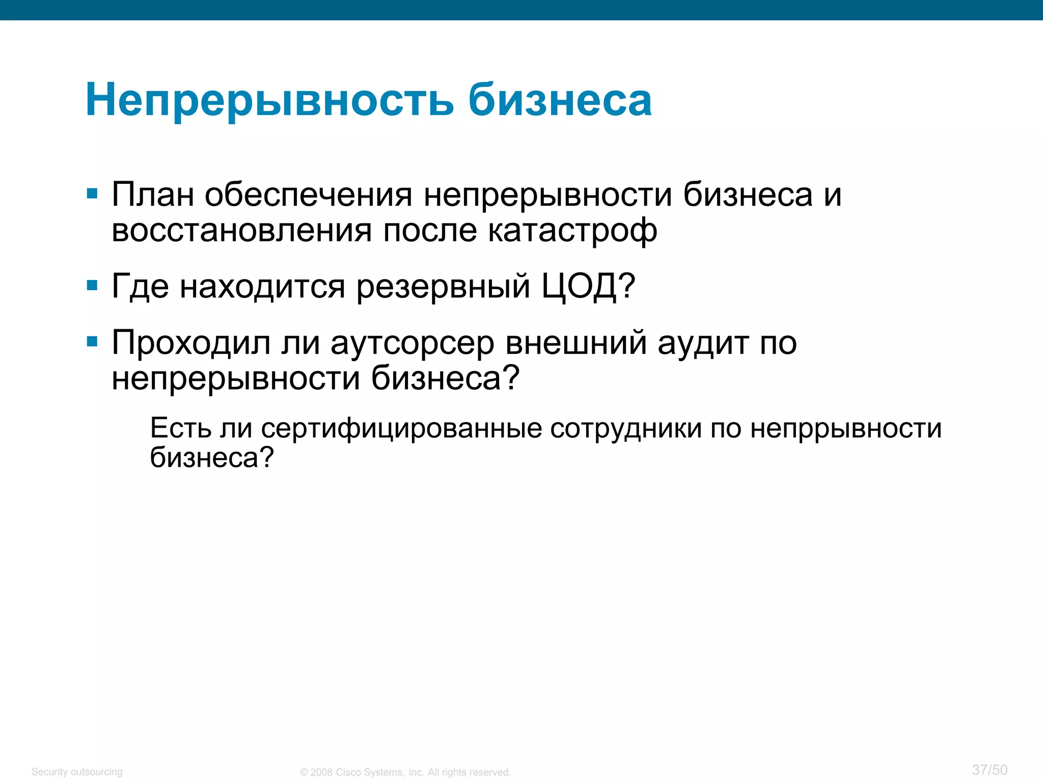 37/50© 2008 Cisco Systems, Inc. All rights reserved.Security outsourcing
Непрерывность бизнеса
 План обеспечения непрерывности бизнеса и
восстановления после катастроф
 Где находится резервный ЦОД?
 Проходил ли аутсорсер внешний аудит по
непрерывности бизнеса?
Есть ли сертифицированные сотрудники по непррывности
бизнеса?
 