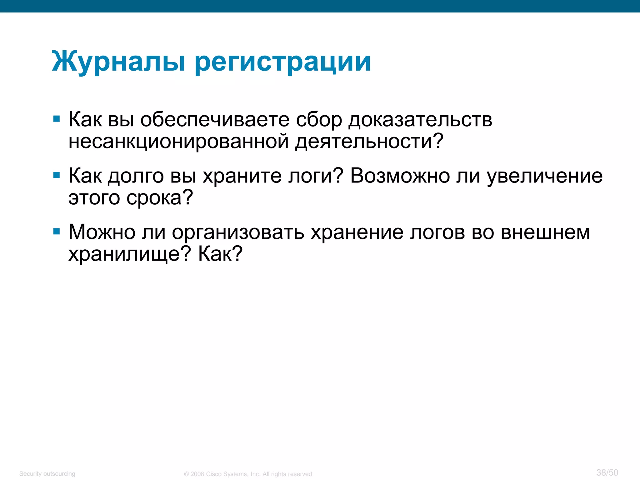 38/50© 2008 Cisco Systems, Inc. All rights reserved.Security outsourcing
Журналы регистрации
 Как вы обеспечиваете сбор доказательств
несанкционированной деятельности?
 Как долго вы храните логи? Возможно ли увеличение
этого срока?
 Можно ли организовать хранение логов во внешнем
хранилище? Как?
 