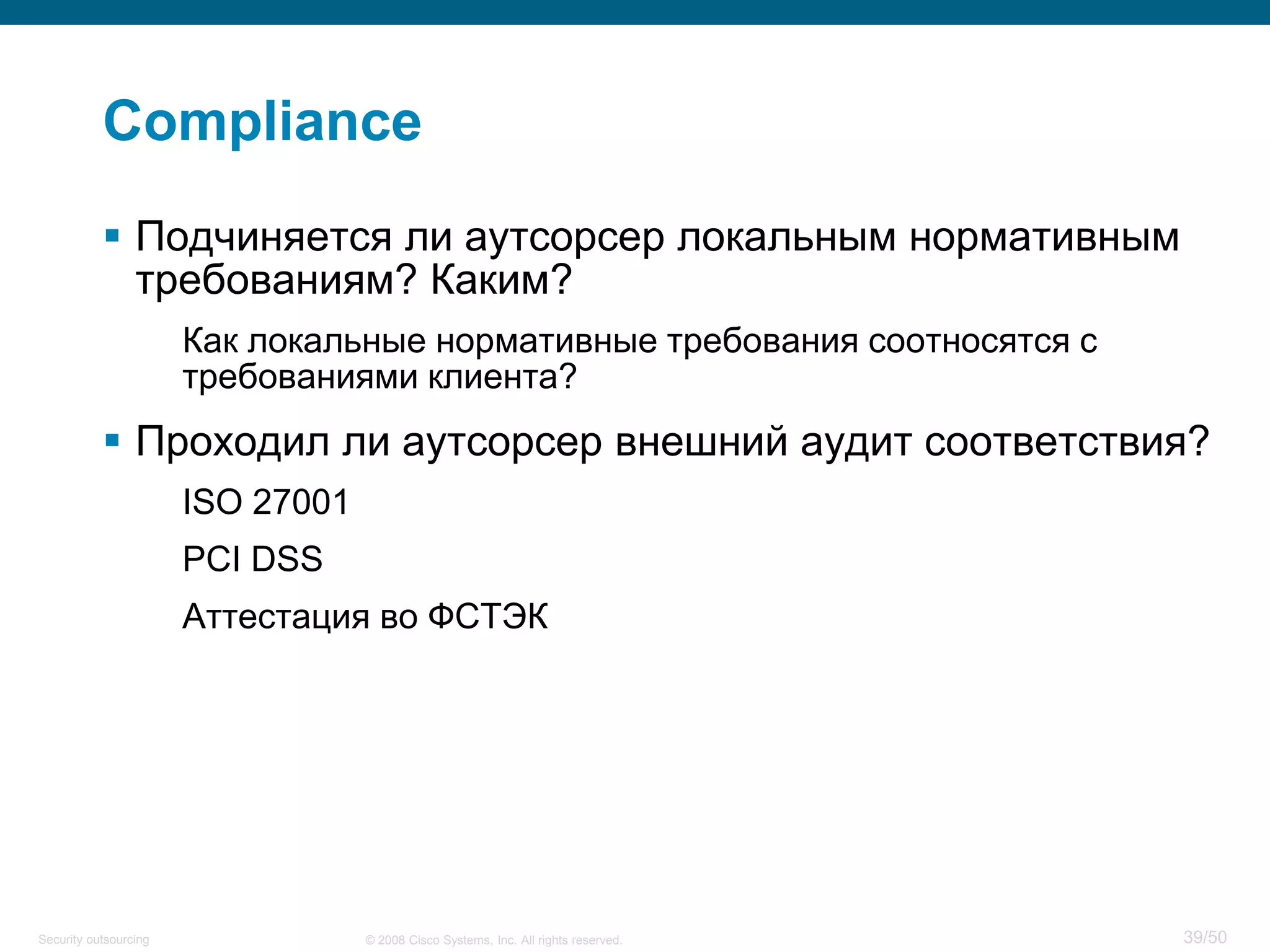 39/50© 2008 Cisco Systems, Inc. All rights reserved.Security outsourcing
Compliance
 Подчиняется ли аутсорсер локальным нормативным
требованиям? Каким?
Как локальные нормативные требования соотносятся с
требованиями клиента?
 Проходил ли аутсорсер внешний аудит соответствия?
ISO 27001
PCI DSS
Аттестация во ФСТЭК
 