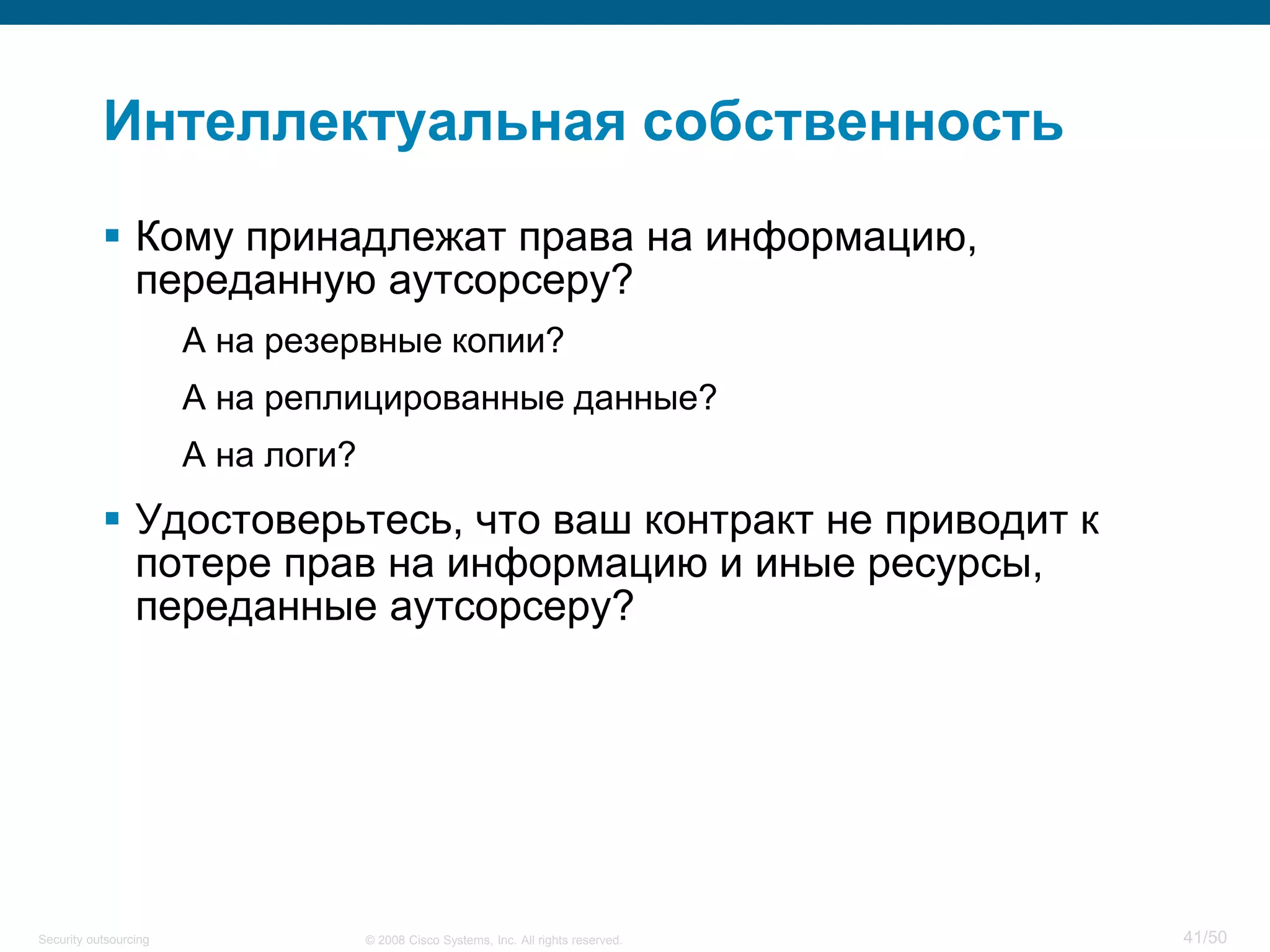 41/50© 2008 Cisco Systems, Inc. All rights reserved.Security outsourcing
Интеллектуальная собственность
 Кому принадлежат права на информацию,
переданную аутсорсеру?
А на резервные копии?
А на реплицированные данные?
А на логи?
 Удостоверьтесь, что ваш контракт не приводит к
потере прав на информацию и иные ресурсы,
переданные аутсорсеру?
 