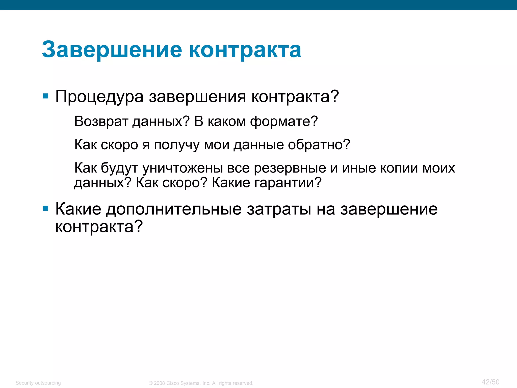 42/50© 2008 Cisco Systems, Inc. All rights reserved.Security outsourcing
Завершение контракта
 Процедура завершения контракта?
Возврат данных? В каком формате?
Как скоро я получу мои данные обратно?
Как будут уничтожены все резервные и иные копии моих
данных? Как скоро? Какие гарантии?
 Какие дополнительные затраты на завершение
контракта?
 
