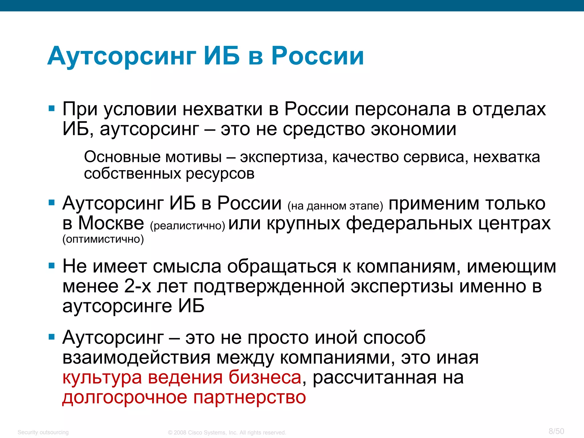 8/50© 2008 Cisco Systems, Inc. All rights reserved.Security outsourcing
Аутсорсинг ИБ в России
 При условии нехватки в России персонала в отделах
ИБ, аутсорсинг – это не средство экономии
Основные мотивы – экспертиза, качество сервиса, нехватка
собственных ресурсов
 Аутсорсинг ИБ в России (на данном этапе) применим только
в Москве (реалистично) или крупных федеральных центрах
(оптимистично)
 Не имеет смысла обращаться к компаниям, имеющим
менее 2-х лет подтвержденной экспертизы именно в
аутсорсинге ИБ
 Аутсорсинг – это не просто иной способ
взаимодействия между компаниями, это иная
культура ведения бизнеса, рассчитанная на
долгосрочное партнерство
 