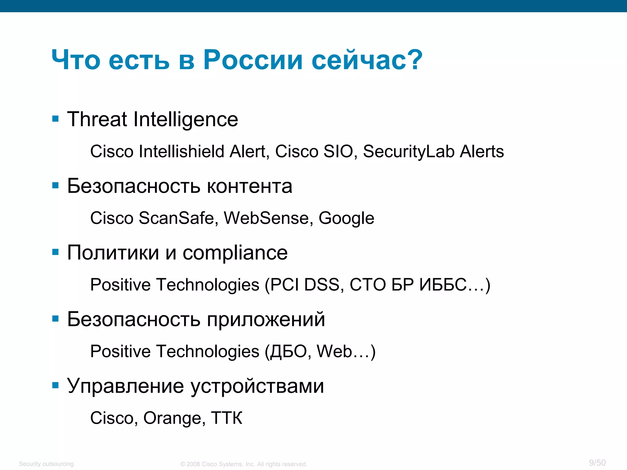 9/50© 2008 Cisco Systems, Inc. All rights reserved.Security outsourcing
Что есть в России сейчас?
 Threat Intelligence
Cisco Intellishield Alert, Cisco SIO, SecurityLab Alerts
 Безопасность контента
Cisco ScanSafe, WebSense, Google
 Политики и compliance
Positive Technologies (PCI DSS, СТО БР ИББС…)
 Безопасность приложений
Positive Technologies (ДБО, Web…)
 Управление устройствами
Cisco, Orange, ТТК
 