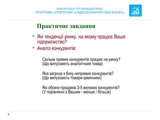  Які тенденції ринку, на якому працює Ваше
підприємство?
 Аналіз конкурентів:
Скільки прямих конкурентів працює на ринку?
(Що випускають аналогічний товар)
Яка загроза з боку непрямих конкурентів?
(Що випускають товари-замінники)
Які обсяги продажів 3-5 великих конкурентів?
(У порівнянні з Вашим - менше / більше)
     
МІЖНАРОДНА ОРГАНІЗАЦІЯ ПРАЦІ
ПРОГРАМА «РОЗПОЧНИ та ВДОСКОНАЛЮЙ СВІЙ БІЗНЕС»
Практичне завдання
 