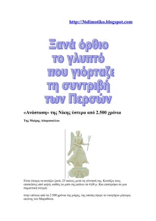 http://36dimotiko.blogspot.com
«Ανάσταση» της Νίκης ύστερα από 2.500 χρόνια
Της Μαίρης Αδαµοπούλου
Είναι έτοιµη να πετάξει ξανά, 25 αιώνες µετά τη γέννησή της. Κοιτάζει τους
επισκέπτες από ψηλά, καθώς το µπόι της φτάνει τα 4,68 µ. Και επιστρέφει σε µια
σηµαντική στιγµή:
στην επέτειο από τα 2.500 χρόνια της µάχης, της οποίας έφερε το νικητήριο µήνυµα,
εκείνης του Μαραθώνα.
 