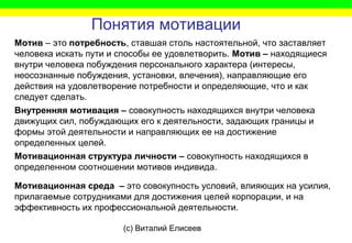 (c) Виталий Елисеев
Внутренняя мотивация – совокупность находящихся внутри человека
движущих сил, побуждающих его к деятельности, задающих границы и
формы этой деятельности и направляющих ее на достижение
определенных целей.
Мотив – это потребность, ставшая столь настоятельной, что заставляет
человека искать пути и способы ее удовлетворить. Мотив – находящиеся
внутри человека побуждения персонального характера (интересы,
неосознанные побуждения, установки, влечения), направляющие его
действия на удовлетворение потребности и определяющие, что и как
следует сделать.
Понятия мотивации
Мотивационная структура личности – совокупность находящихся в
определенном соотношении мотивов индивида.
Мотивационная среда – это совокупность условий, влияющих на усилия,
прилагаемые сотрудниками для достижения целей корпорации, и на
эффективность их профессиональной деятельности.
 