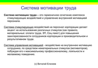 (c) Виталий Елисеев
Система мотивации труда
Система мотивации труда – это гармоничное сочетание комплекса
стимулирующих воздействий и управление внутренней мотивацией
персонала.
Система стимулирующих воздействий на персонал корпорации делает
акцент на использование различных стимулов (как правило,
материальных: оплата труда, ЗП, Соц.пакет) для повышения
заинтересованности сотрудников корпорации в производительном и
результативном труде.
Система управления мотивацией - воздействие на внутреннею мотивацию
сотрудника, по средством нематериальных стимулов (мотиваторов),
побуждая его к максимальному профессионализму, лояльности и
желаемому поведению.
 