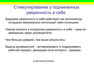 (c) Виталий Елисеев
Стимулирование у подчиненных
уверенность в себе
Здоровая уверенность в себе действует как катализатор:
сотрудник максимально использует свой потенциал.
Умение вселить в сотрудника уверенность в себя – одна из
важнейших задач руководителя.
Чем больше доверия, тем выше результаты.
Задача руководителя – активизировать и поддерживать
рабочий процесс, движущая сила которого – доверие.
 