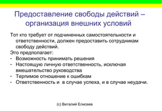 (c) Виталий Елисеев
Предоставление свободы действий –
организация внешних условий
Тот кто требует от подчиненных самостоятельности и
ответственности, должен предоставить сотрудникам
свободу действий.
Это предполагает:
- Возможность принимать решения
- Настоящую личную ответственность, исключая
вмешательство руководства
- Терпимое отношение к ошибкам
- Ответственность и в случае успеха, и в случае неудачи.
 