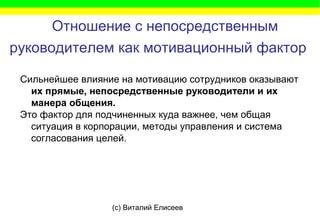 (c) Виталий Елисеев
Отношение с непосредственным
руководителем как мотивационный фактор
Сильнейшее влияние на мотивацию сотрудников оказывают
их прямые, непосредственные руководители и их
манера общения.
Это фактор для подчиненных куда важнее, чем общая
ситуация в корпорации, методы управления и система
согласования целей.
 