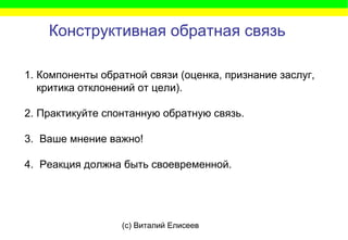 (c) Виталий Елисеев
Конструктивная обратная связь
1. Компоненты обратной связи (оценка, признание заслуг,
критика отклонений от цели).
2. Практикуйте спонтанную обратную связь.
3. Ваше мнение важно!
4. Реакция должна быть своевременной.
 