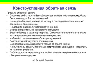 (c) Виталий Елисеев
Конструктивная обратная связь
Правила обратной связи:
- Спросите себя: то, что Вы собираетесь сказать подчиненному, было
бы полезно для Вас на его месте?
- Не выдавайте свое мнение за истину в последней инстанции – это
всего лишь ваше мнение.
- Не давайте оценок личности подчиненного
- Всегда опирайтесь на конкретную ситуацию
- Ведите беседу в духе партнерства. Снисходительные или отеческие
нотки в разговоре с подчиненными неуместны.
- Избегайте расплывчатых общих рассуждений.
- Всегда отмечайте успехи подчиненных
- Все пожелания высказывайте только от своего имени.
- Не пытайтесь решать проблемы сотрудников: Ваше дело – нацелить
их на поиск решения.
- Поблагодарите за разговор и в любом случае заверите его словами
ободрения и поддержки.
 