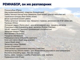 РЕМНАБОР, он же разговорникРЕМНАБОР, он же разговорник
Плоскогубцы (Pliers)
Шестигранники(Socket), отвертки (Screwdrivers)
Набор гаечных ключей всех размеров (Open-ended spanner wrenches set)
Тормозные колодки (Rear Brake shoes)
Диски сцепления (Clutch plates)
Набор запасных тросиков газа, переднего тормоза, декомпрессии (Full cables set)
Провода (Wires)
Холодная сварка (Epoxy glue) - для залепливания дыр, трещин в металле.
Резиновый клей (Vulcanizing glue), заплатки (Rubber Patches).
Wd-40 - жидкость с высокой проникающей способностью
Запасная камера (Tube)
Монтировки (Tire levers)
Наждачка (Sandpaper)
Разводные ключи (Adjustable spanners)
Ключ для свечи (Spark plug spanner)
Свеча (Spark plug)
Запасные спицы (Spokes)
Х-ключ (X-spanner)
Пластиковые одноразовые хомутики (Cable ties)
Электротестер (Electric tester) - для обнаружения разрывов в электропроводке.
Изолента (Insulating tape) - без нее никуда
Болты, гайки, гроверы и шайбы (Fastenders, nuts, washers)
Предохранители (Fuse)
 