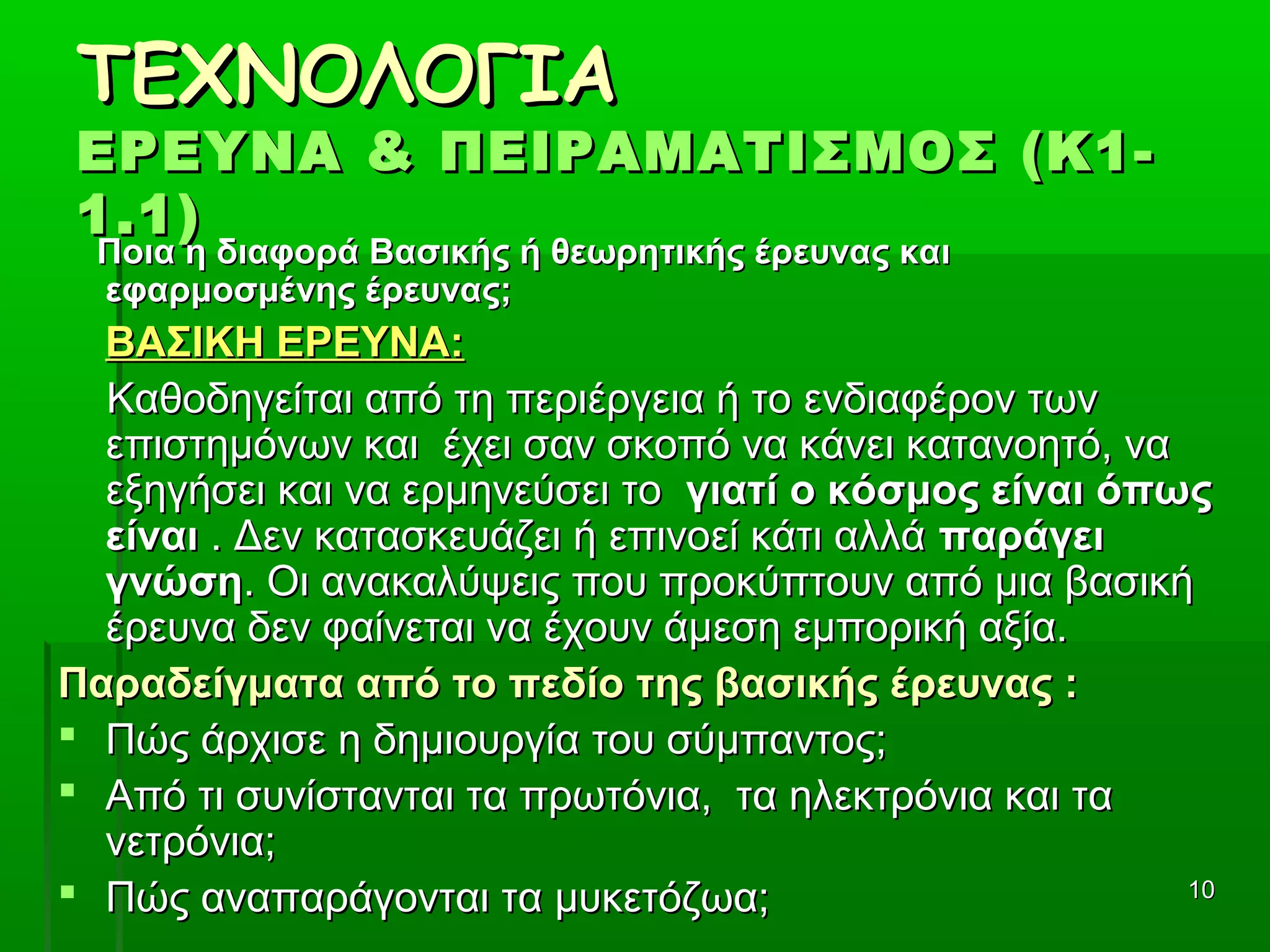 1010
ΤΕΧΝΟΛΟΓΙΑΤΕΧΝΟΛΟΓΙΑ
ΕΡΕΥΝΑ & ΠΕΙΡΑΜΑΤΙΣΜΟΣ (Κ1-ΕΡΕΥΝΑ & ΠΕΙΡΑΜΑΤΙΣΜΟΣ (Κ1-
1.1)1.1)
Ποια η διαφορά Βασικής ή θεωρητικής έρευνας καιΠοια η διαφορά Βασικής ή θεωρητικής έρευνας και
εφαρμοσμένης έρευνας;εφαρμοσμένης έρευνας;
ΒΑΣΙΚΗ ΕΡΕΥΝΑ:ΒΑΣΙΚΗ ΕΡΕΥΝΑ:
          Καθοδηγείται από τη περιέργεια ή το ενδιαφέρον των Καθοδηγείται από τη περιέργεια ή το ενδιαφέρον των 
επιστημόνων και  έχει σαν σκοπό να κάνει κατανοητό, να επιστημόνων και  έχει σαν σκοπό να κάνει κατανοητό, να 
εξηγήσει και να ερμηνεύσει το εξηγήσει και να ερμηνεύσει το  γιατί ο κόσμος είναι όπωςγιατί ο κόσμος είναι όπως
είναιείναι . Δεν κατασκευάζει ή επινοεί κάτι αλλά  . Δεν κατασκευάζει ή επινοεί κάτι αλλά παράγειπαράγει
γνώσηγνώση. Οι ανακαλύψεις που προκύπτουν από μια βασική . Οι ανακαλύψεις που προκύπτουν από μια βασική 
έρευνα δεν φαίνεται να έχουν άμεση εμπορική αξία.έρευνα δεν φαίνεται να έχουν άμεση εμπορική αξία.
Παραδείγματα από το πεδίο της βασικής έρευνας :Παραδείγματα από το πεδίο της βασικής έρευνας :
 Πώς άρχισε η δημιουργία του σύμπαντος;Πώς άρχισε η δημιουργία του σύμπαντος;
 Από τι συνίστανται τα πρωτόνια,  τα ηλεκτρόνια και τα Από τι συνίστανται τα πρωτόνια,  τα ηλεκτρόνια και τα 
νετρόνια;νετρόνια;
 Πώς αναπαράγονται τα μυκετόζωα;Πώς αναπαράγονται τα μυκετόζωα;
 
