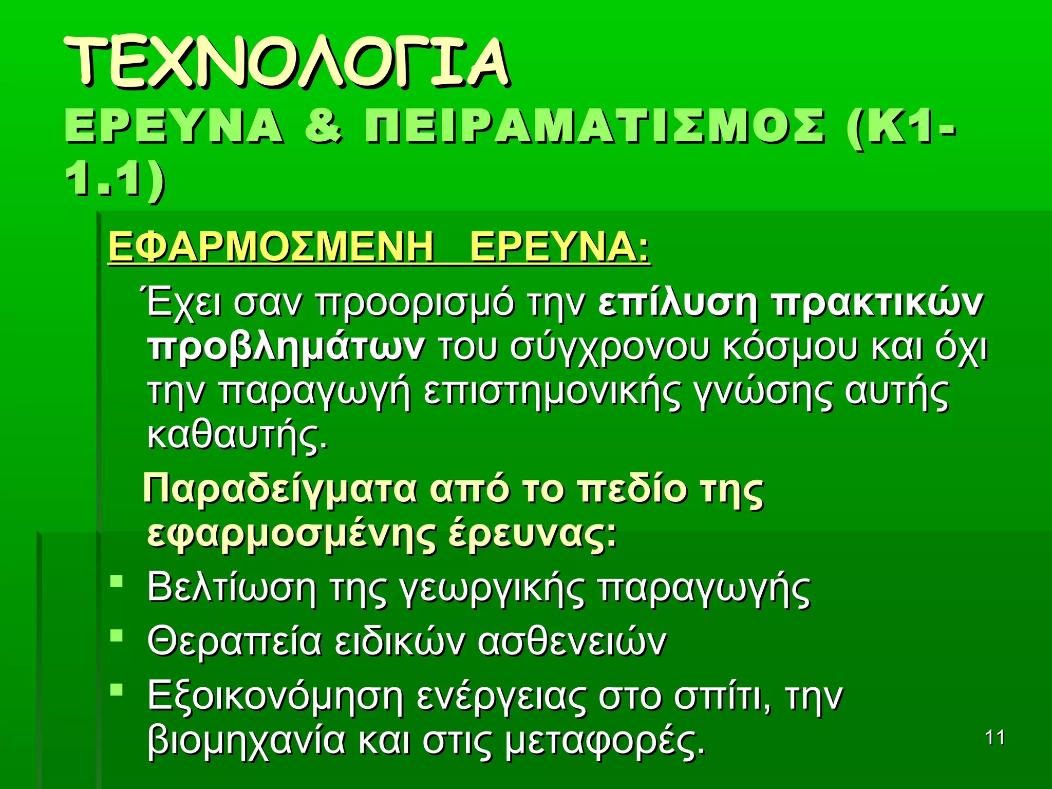 1111
ΤΕΧΝΟΛΟΓΙΑΤΕΧΝΟΛΟΓΙΑ
ΕΡΕΥΝΑ & ΠΕΙΡΑΜΑΤΙΣΜΟΣ (Κ1-ΕΡΕΥΝΑ & ΠΕΙΡΑΜΑΤΙΣΜΟΣ (Κ1-
1.1)1.1)
ΕΦΑΡΜΟΣΜΕΝΗ ΕΡΕΥΝΑ:ΕΦΑΡΜΟΣΜΕΝΗ ΕΡΕΥΝΑ:
      Έχει σαν προορισμό την Έχει σαν προορισμό την επίλυση πρακτικώνεπίλυση πρακτικών
προβλημάτωνπροβλημάτων του σύγχρονου κόσμου και όχι του σύγχρονου κόσμου και όχι 
την παραγωγή επιστημονικής γνώσης αυτής την παραγωγή επιστημονικής γνώσης αυτής 
καθαυτής.καθαυτής.
Παραδείγματα από το πεδίο τηςΠαραδείγματα από το πεδίο της
εφαρμοσμένης έρευνας:εφαρμοσμένης έρευνας:
 Βελτίωση της γεωργικής παραγωγήςΒελτίωση της γεωργικής παραγωγής
 Θεραπεία ειδικών ασθενειώνΘεραπεία ειδικών ασθενειών
 Εξοικονόμηση ενέργειας στο σπίτι, την Εξοικονόμηση ενέργειας στο σπίτι, την 
βιομηχανία και στις μεταφορές.βιομηχανία και στις μεταφορές.
 