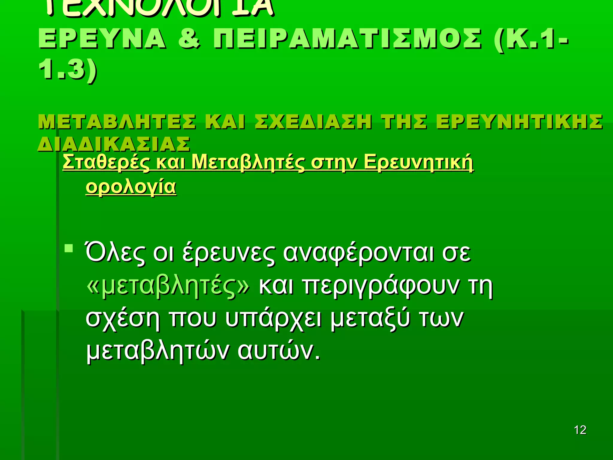 1212
ΤΕΧΝΟΛΟΓΙΑΤΕΧΝΟΛΟΓΙΑ
ΕΡΕΥΝΑ & ΠΕΙΡΑΜΑΤΙΣΜΟΣ (Κ.1-ΕΡΕΥΝΑ & ΠΕΙΡΑΜΑΤΙΣΜΟΣ (Κ.1-
1.3)1.3)
ΜΕΤΑΒΛΗΤΕΣ ΚΑΙ ΣΧΕΔΙΑΣΗ ΤΗΣ ΕΡΕΥΝΗΤΙΚΗΣΜΕΤΑΒΛΗΤΕΣ ΚΑΙ ΣΧΕΔΙΑΣΗ ΤΗΣ ΕΡΕΥΝΗΤΙΚΗΣ
ΔΙΑΔΙΚΑΣΙΑΣΔΙΑΔΙΚΑΣΙΑΣ
Σταθερές και Μεταβλητές στην ΕρευνητικήΣταθερές και Μεταβλητές στην Ερευνητική
ορολογίαορολογία
 Όλες οι έρευνες αναφέρονται σε Όλες οι έρευνες αναφέρονται σε 
«μεταβλητές»«μεταβλητές» και περιγράφουν τη  και περιγράφουν τη 
σχέση που υπάρχει μεταξύ των σχέση που υπάρχει μεταξύ των 
μεταβλητών αυτών.μεταβλητών αυτών.
 