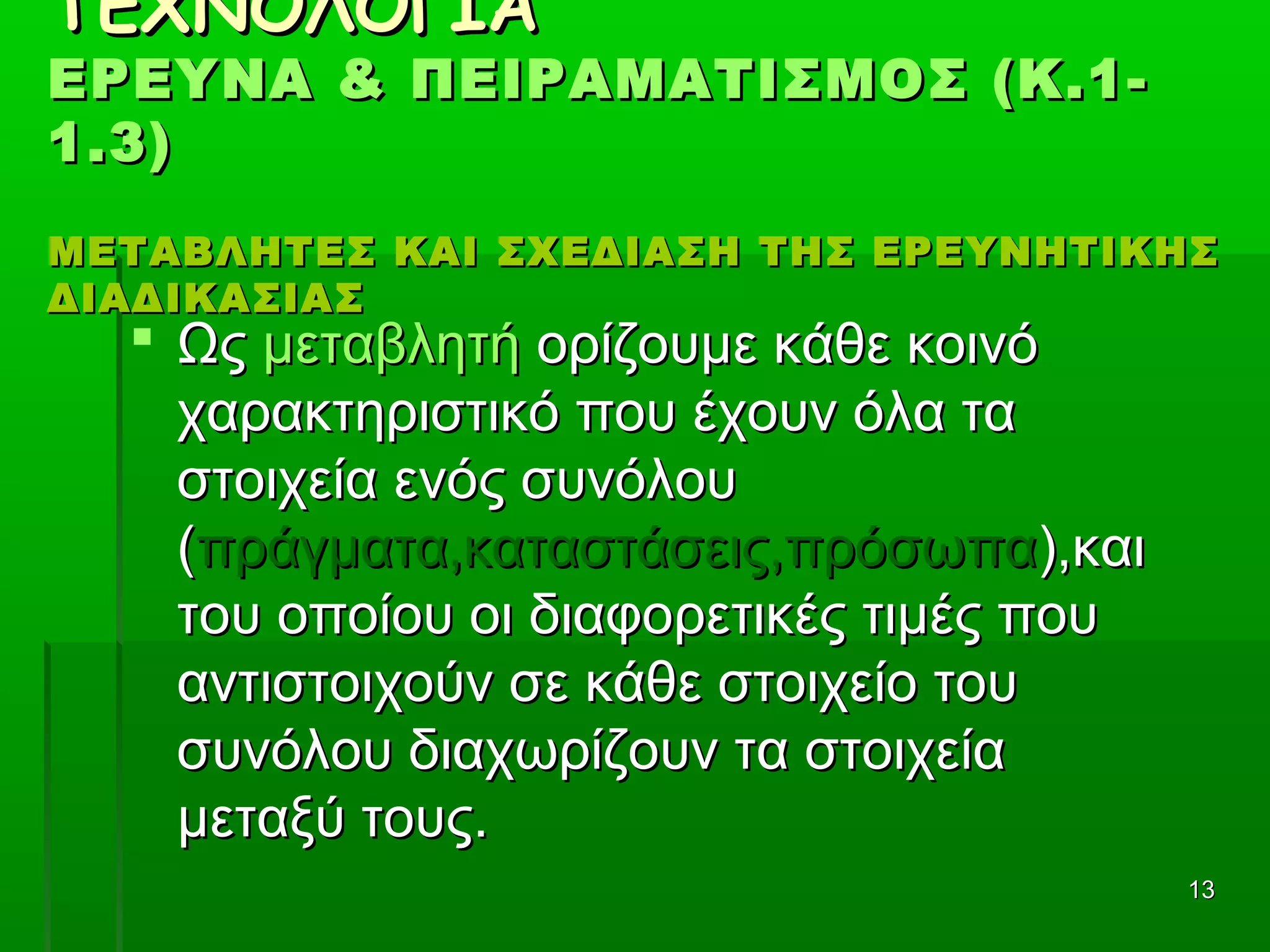 1313
ΤΕΧΝΟΛΟΓΙΑΤΕΧΝΟΛΟΓΙΑ
ΕΡΕΥΝΑ & ΠΕΙΡΑΜΑΤΙΣΜΟΣ (Κ.1-ΕΡΕΥΝΑ & ΠΕΙΡΑΜΑΤΙΣΜΟΣ (Κ.1-
1.3)1.3)
ΜΕΤΑΒΛΗΤΕΣ ΚΑΙ ΣΧΕΔΙΑΣΗ ΤΗΣ ΕΡΕΥΝΗΤΙΚΗΣΜΕΤΑΒΛΗΤΕΣ ΚΑΙ ΣΧΕΔΙΑΣΗ ΤΗΣ ΕΡΕΥΝΗΤΙΚΗΣ
ΔΙΑΔΙΚΑΣΙΑΣΔΙΑΔΙΚΑΣΙΑΣ
 Ως Ως μεταβλητήμεταβλητή ορίζουμε κάθε κοινό  ορίζουμε κάθε κοινό 
χαρακτηριστικό που έχουν όλα τα χαρακτηριστικό που έχουν όλα τα 
στοιχεία ενός συνόλου στοιχεία ενός συνόλου 
((πράγματα,καταστάσεις,πρόσωπαπράγματα,καταστάσεις,πρόσωπα),και ),και 
του οποίου οι διαφορετικές τιμές που του οποίου οι διαφορετικές τιμές που 
αντιστοιχούν σε κάθε στοιχείο του αντιστοιχούν σε κάθε στοιχείο του 
συνόλου διαχωρίζουν τα στοιχεία συνόλου διαχωρίζουν τα στοιχεία 
μεταξύ τους.μεταξύ τους.
 