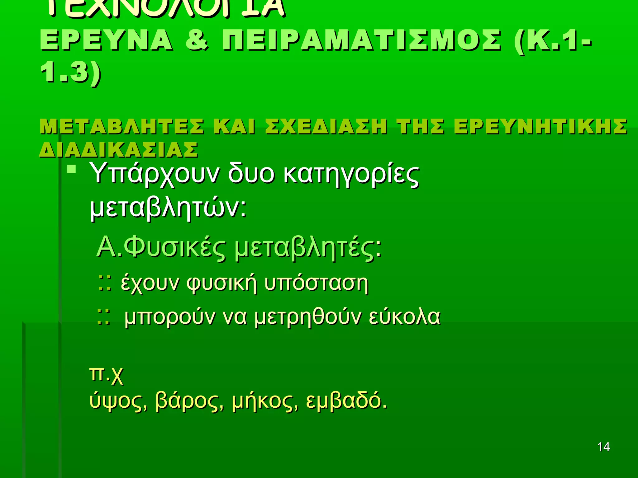 1414
ΤΕΧΝΟΛΟΓΙΑΤΕΧΝΟΛΟΓΙΑ
ΕΡΕΥΝΑ & ΠΕΙΡΑΜΑΤΙΣΜΟΣ (Κ.1-ΕΡΕΥΝΑ & ΠΕΙΡΑΜΑΤΙΣΜΟΣ (Κ.1-
1.3)1.3)
ΜΕΤΑΒΛΗΤΕΣ ΚΑΙ ΣΧΕΔΙΑΣΗ ΤΗΣ ΕΡΕΥΝΗΤΙΚΗΣΜΕΤΑΒΛΗΤΕΣ ΚΑΙ ΣΧΕΔΙΑΣΗ ΤΗΣ ΕΡΕΥΝΗΤΙΚΗΣ
ΔΙΑΔΙΚΑΣΙΑΣΔΙΑΔΙΚΑΣΙΑΣ
 Υπάρχουν δυο κατηγορίεςΥπάρχουν δυο κατηγορίες
μεταβλητών:μεταβλητών:
Α.Φυσικές μεταβλητέςΑ.Φυσικές μεταβλητές::
:::: έχουν φυσική υπόστασηέχουν φυσική υπόσταση
:::: μπορούν να μετρηθούν εύκολαμπορούν να μετρηθούν εύκολα
π.χπ.χ
ύψος, βάρος, μήκος, εμβαδό.ύψος, βάρος, μήκος, εμβαδό.
 