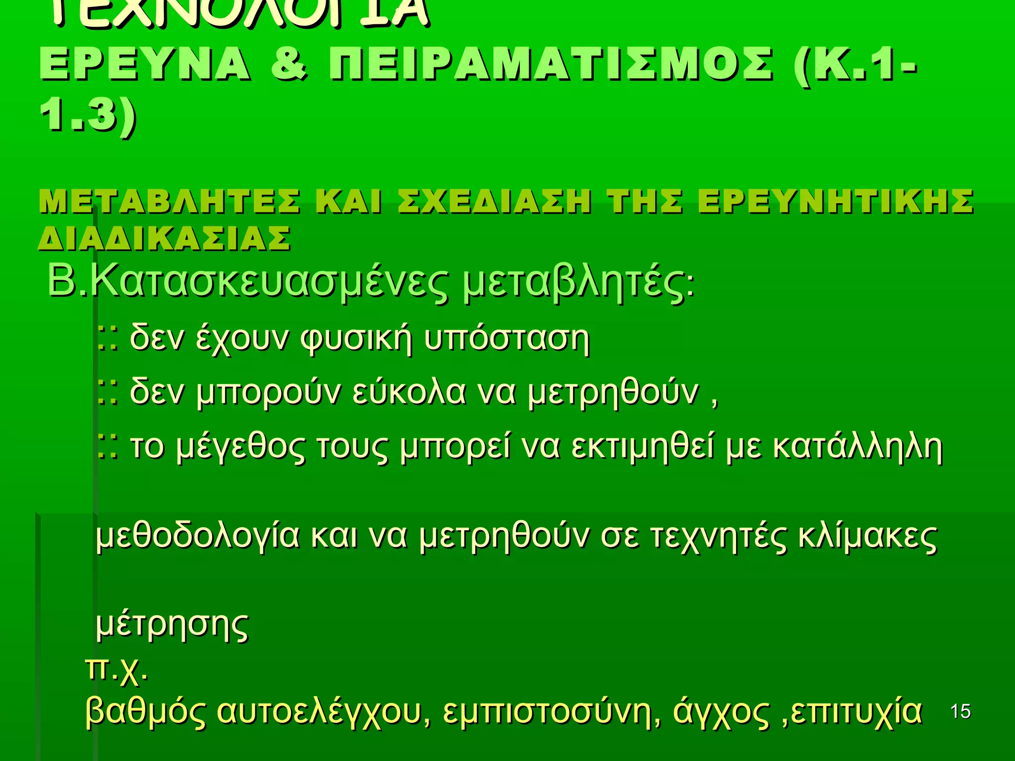 1515
ΤΕΧΝΟΛΟΓΙΑΤΕΧΝΟΛΟΓΙΑ
ΕΡΕΥΝΑ & ΠΕΙΡΑΜΑΤΙΣΜΟΣ (Κ.1-ΕΡΕΥΝΑ & ΠΕΙΡΑΜΑΤΙΣΜΟΣ (Κ.1-
1.3)1.3)
ΜΕΤΑΒΛΗΤΕΣ ΚΑΙ ΣΧΕΔΙΑΣΗ ΤΗΣ ΕΡΕΥΝΗΤΙΚΗΣΜΕΤΑΒΛΗΤΕΣ ΚΑΙ ΣΧΕΔΙΑΣΗ ΤΗΣ ΕΡΕΥΝΗΤΙΚΗΣ
ΔΙΑΔΙΚΑΣΙΑΣΔΙΑΔΙΚΑΣΙΑΣ
Β.Κατασκευασμένες μεταβλητέςΒ.Κατασκευασμένες μεταβλητές::
:::: δεν έχουν φυσική υπόστασηδεν έχουν φυσική υπόσταση
:::: δεν μπορούν εύκολα να μετρηθούν ,δεν μπορούν εύκολα να μετρηθούν ,
:::: το μέγεθος τους μπορεί να εκτιμηθεί με κατάλληλητο μέγεθος τους μπορεί να εκτιμηθεί με κατάλληλη
μεθοδολογία και να μετρηθούν σε τεχνητές κλίμακεςμεθοδολογία και να μετρηθούν σε τεχνητές κλίμακες
μέτρησηςμέτρησης
π.χ.π.χ.
βαθμός αυτοελέγχου, εμπιστοσύνη, άγχος ,επιτυχίαβαθμός αυτοελέγχου, εμπιστοσύνη, άγχος ,επιτυχία
 