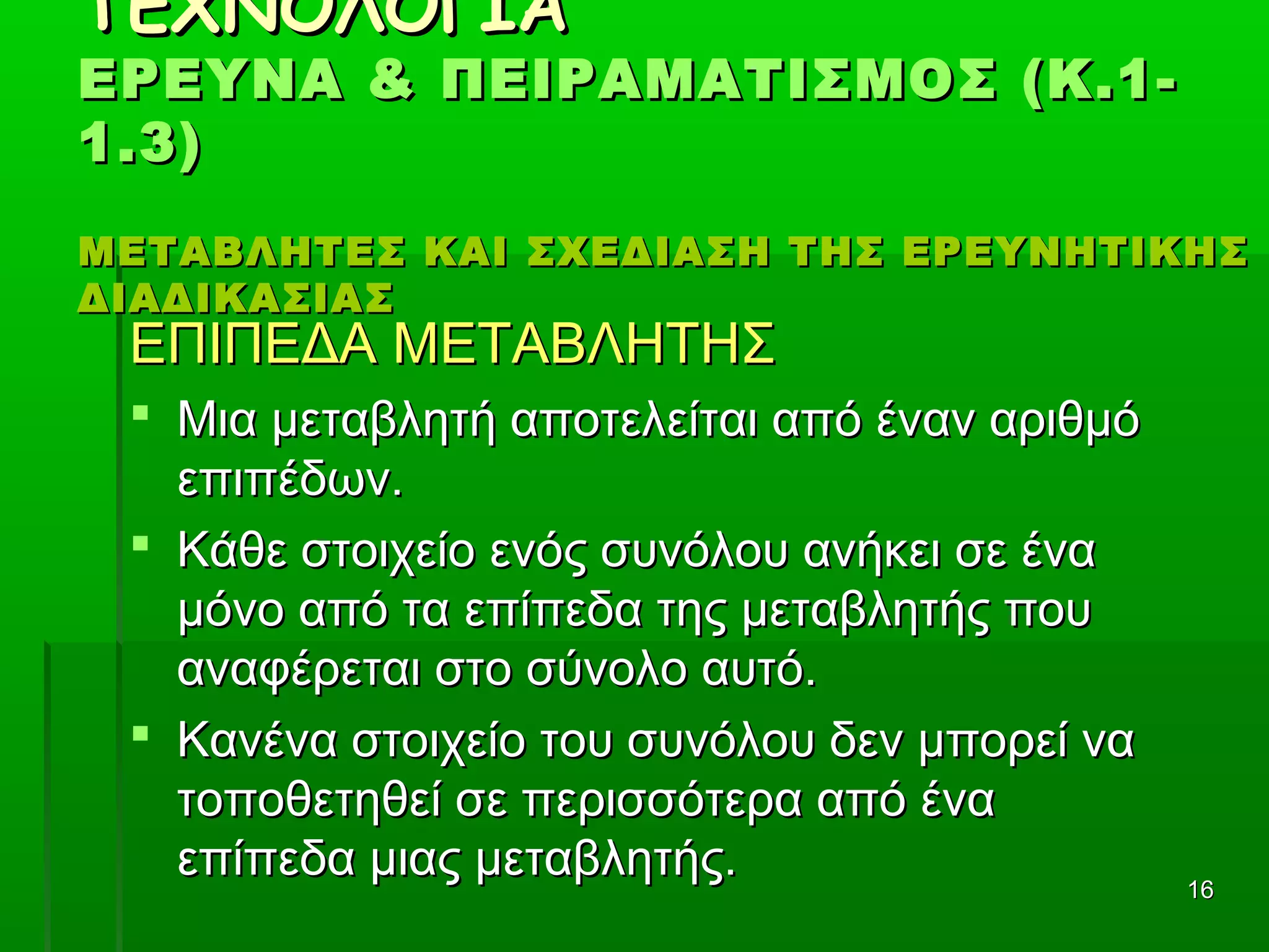 1616
ΤΕΧΝΟΛΟΓΙΑΤΕΧΝΟΛΟΓΙΑ
ΕΡΕΥΝΑ & ΠΕΙΡΑΜΑΤΙΣΜΟΣ (Κ.1-ΕΡΕΥΝΑ & ΠΕΙΡΑΜΑΤΙΣΜΟΣ (Κ.1-
1.3)1.3)
ΜΕΤΑΒΛΗΤΕΣ ΚΑΙ ΣΧΕΔΙΑΣΗ ΤΗΣ ΕΡΕΥΝΗΤΙΚΗΣΜΕΤΑΒΛΗΤΕΣ ΚΑΙ ΣΧΕΔΙΑΣΗ ΤΗΣ ΕΡΕΥΝΗΤΙΚΗΣ
ΔΙΑΔΙΚΑΣΙΑΣΔΙΑΔΙΚΑΣΙΑΣ
ΕΠΙΠΕΔΑ ΜΕΤΑΒΛΗΤΗΣΕΠΙΠΕΔΑ ΜΕΤΑΒΛΗΤΗΣ
 Μια μεταβλητή αποτελείται από έναν αριθμόΜια μεταβλητή αποτελείται από έναν αριθμό
επιπέδων.επιπέδων.
 Κάθε στοιχείο ενός συνόλου ανήκει σε έναΚάθε στοιχείο ενός συνόλου ανήκει σε ένα
μόνο από τα επίπεδα της μεταβλητής πουμόνο από τα επίπεδα της μεταβλητής που
αναφέρεται στο σύνολο αυτό.αναφέρεται στο σύνολο αυτό.
 Κανένα στοιχείο του συνόλου δεν μπορεί ναΚανένα στοιχείο του συνόλου δεν μπορεί να
τοποθετηθεί σε περισσότερα από ένατοποθετηθεί σε περισσότερα από ένα
επίπεδα μιας μεταβλητής.επίπεδα μιας μεταβλητής.
 