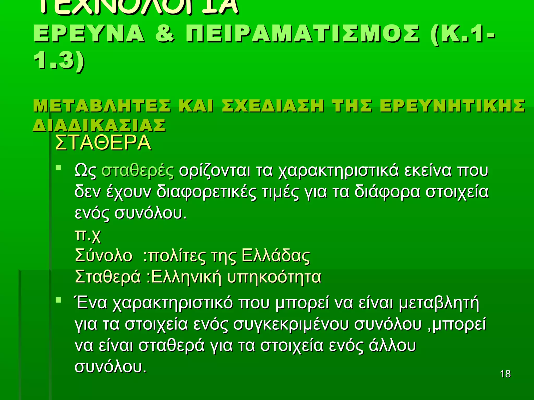 1818
ΤΕΧΝΟΛΟΓΙΑΤΕΧΝΟΛΟΓΙΑ
ΕΡΕΥΝΑ & ΠΕΙΡΑΜΑΤΙΣΜΟΣ (Κ.1-ΕΡΕΥΝΑ & ΠΕΙΡΑΜΑΤΙΣΜΟΣ (Κ.1-
1.3)1.3)
ΜΕΤΑΒΛΗΤΕΣ ΚΑΙ ΣΧΕΔΙΑΣΗ ΤΗΣ ΕΡΕΥΝΗΤΙΚΗΣΜΕΤΑΒΛΗΤΕΣ ΚΑΙ ΣΧΕΔΙΑΣΗ ΤΗΣ ΕΡΕΥΝΗΤΙΚΗΣ
ΔΙΑΔΙΚΑΣΙΑΣΔΙΑΔΙΚΑΣΙΑΣ
ΣΤΑΘΕΡΑΣΤΑΘΕΡΑ
 ΩςΩς σταθερέςσταθερές ορίζονται τα χαρακτηριστικά εκείνα πουορίζονται τα χαρακτηριστικά εκείνα που
δεν έχουν διαφορετικές τιμές για τα διάφορα στοιχείαδεν έχουν διαφορετικές τιμές για τα διάφορα στοιχεία
ενός συνόλου.ενός συνόλου.
π.χπ.χ
Σύνολο :πολίτες της ΕλλάδαςΣύνολο :πολίτες της Ελλάδας
Σταθερά :Ελληνική υπηκοότηταΣταθερά :Ελληνική υπηκοότητα
 Ένα χαρακτηριστικό που μπορεί να είναι μεταβλητήΈνα χαρακτηριστικό που μπορεί να είναι μεταβλητή
για τα στοιχεία ενός συγκεκριμένου συνόλου ,μπορείγια τα στοιχεία ενός συγκεκριμένου συνόλου ,μπορεί
να είναι σταθερά για τα στοιχεία ενός άλλουνα είναι σταθερά για τα στοιχεία ενός άλλου
συνόλου.συνόλου.
 