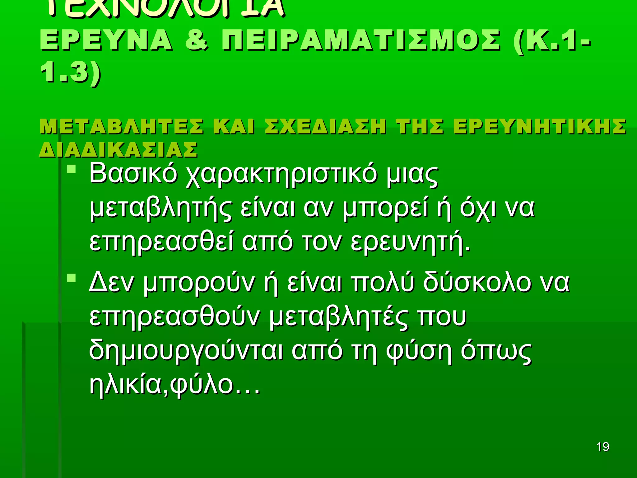 1919
ΤΕΧΝΟΛΟΓΙΑΤΕΧΝΟΛΟΓΙΑ
ΕΡΕΥΝΑ & ΠΕΙΡΑΜΑΤΙΣΜΟΣ (Κ.1-ΕΡΕΥΝΑ & ΠΕΙΡΑΜΑΤΙΣΜΟΣ (Κ.1-
1.3)1.3)
ΜΕΤΑΒΛΗΤΕΣ ΚΑΙ ΣΧΕΔΙΑΣΗ ΤΗΣ ΕΡΕΥΝΗΤΙΚΗΣΜΕΤΑΒΛΗΤΕΣ ΚΑΙ ΣΧΕΔΙΑΣΗ ΤΗΣ ΕΡΕΥΝΗΤΙΚΗΣ
ΔΙΑΔΙΚΑΣΙΑΣΔΙΑΔΙΚΑΣΙΑΣ
 Βασικό χαρακτηριστικό μιαςΒασικό χαρακτηριστικό μιας
μεταβλητής είναι αν μπορεί ή όχι ναμεταβλητής είναι αν μπορεί ή όχι να
επηρεασθεί από τον ερευνητή.επηρεασθεί από τον ερευνητή.
 Δεν μπορούν ή είναι πολύ δύσκολο ναΔεν μπορούν ή είναι πολύ δύσκολο να
επηρεασθούν μεταβλητές πουεπηρεασθούν μεταβλητές που
δημιουργούνται από τη φύση όπωςδημιουργούνται από τη φύση όπως
ηλικία,φύλο…ηλικία,φύλο…
 