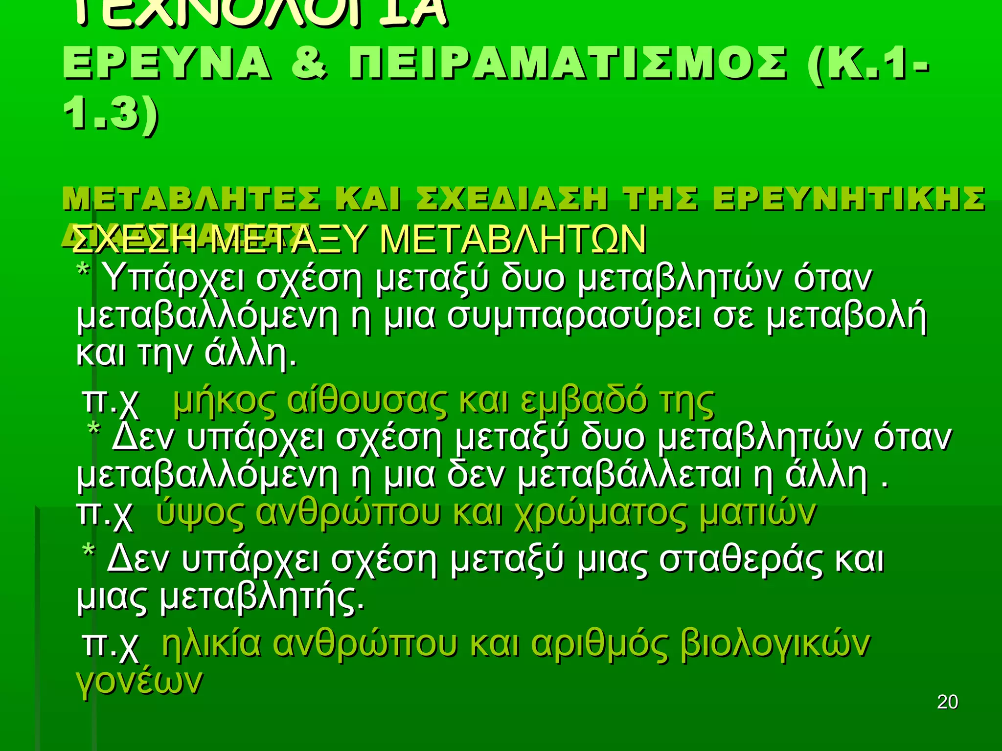 2020
ΤΕΧΝΟΛΟΓΙΑΤΕΧΝΟΛΟΓΙΑ
ΕΡΕΥΝΑ & ΠΕΙΡΑΜΑΤΙΣΜΟΣ (Κ.1-ΕΡΕΥΝΑ & ΠΕΙΡΑΜΑΤΙΣΜΟΣ (Κ.1-
1.3)1.3)
ΜΕΤΑΒΛΗΤΕΣ ΚΑΙ ΣΧΕΔΙΑΣΗ ΤΗΣ ΕΡΕΥΝΗΤΙΚΗΣΜΕΤΑΒΛΗΤΕΣ ΚΑΙ ΣΧΕΔΙΑΣΗ ΤΗΣ ΕΡΕΥΝΗΤΙΚΗΣ
ΔΙΑΔΙΚΑΣΙΑΣΔΙΑΔΙΚΑΣΙΑΣΣΧΕΣΗ ΜΕΤΑΞΥ ΜΕΤΑΒΛΗΤΩΝΣΧΕΣΗ ΜΕΤΑΞΥ ΜΕΤΑΒΛΗΤΩΝ
** Υπάρχει σχέση μεταξύ δυο μεταβλητών ότανΥπάρχει σχέση μεταξύ δυο μεταβλητών όταν
μεταβαλλόμενη η μια συμπαρασύρει σε μεταβολήμεταβαλλόμενη η μια συμπαρασύρει σε μεταβολή
και την άλλη.και την άλλη.
π.χπ.χ μήκος αίθουσας και εμβαδό τηςμήκος αίθουσας και εμβαδό της
** Δεν υπάρχει σχέση μεταξύ δυο μεταβλητών ότανΔεν υπάρχει σχέση μεταξύ δυο μεταβλητών όταν
μεταβαλλόμενη η μια δεν μεταβάλλεται η άλλη .μεταβαλλόμενη η μια δεν μεταβάλλεται η άλλη .
π.χπ.χ ύψος ανθρώπου και χρώματος ματιώνύψος ανθρώπου και χρώματος ματιών
** Δεν υπάρχει σχέση μεταξύ μιας σταθεράς καιΔεν υπάρχει σχέση μεταξύ μιας σταθεράς και
μιας μεταβλητής.μιας μεταβλητής.
π.χπ.χ ηλικία ανθρώπου και αριθμός βιολογικώνηλικία ανθρώπου και αριθμός βιολογικών
γονέωνγονέων
 