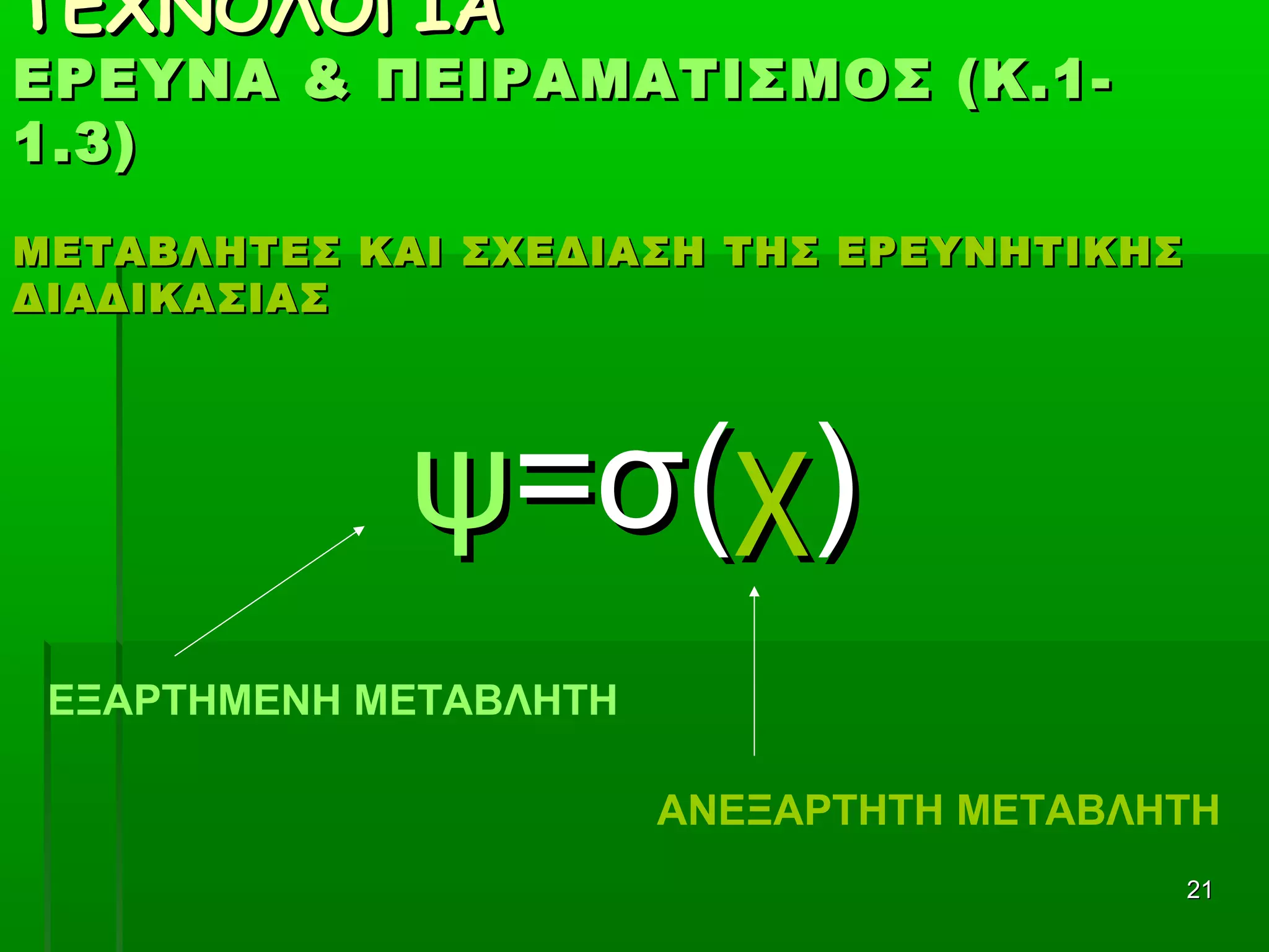 2121
ΤΕΧΝΟΛΟΓΙΑΤΕΧΝΟΛΟΓΙΑ
ΕΡΕΥΝΑ & ΠΕΙΡΑΜΑΤΙΣΜΟΣ (Κ.1-ΕΡΕΥΝΑ & ΠΕΙΡΑΜΑΤΙΣΜΟΣ (Κ.1-
1.3)1.3)
ΜΕΤΑΒΛΗΤΕΣ ΚΑΙ ΣΧΕΔΙΑΣΗ ΤΗΣ ΕΡΕΥΝΗΤΙΚΗΣΜΕΤΑΒΛΗΤΕΣ ΚΑΙ ΣΧΕΔΙΑΣΗ ΤΗΣ ΕΡΕΥΝΗΤΙΚΗΣ
ΔΙΑΔΙΚΑΣΙΑΣΔΙΑΔΙΚΑΣΙΑΣ
ψψ=σ(=σ(χχ))
ΕΞΑΡΤΗΜΕΝΗ ΜΕΤΑΒΛΗΤΗ
ΑΝΕΞΑΡΤΗΤΗ ΜΕΤΑΒΛΗΤΗ
 