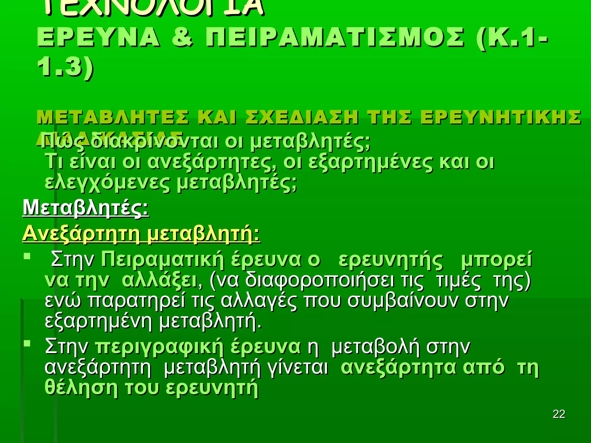 2222
ΤΕΧΝΟΛΟΓΙΑΤΕΧΝΟΛΟΓΙΑ
ΕΡΕΥΝΑ & ΠΕΙΡΑΜΑΤΙΣΜΟΣ (Κ.1-ΕΡΕΥΝΑ & ΠΕΙΡΑΜΑΤΙΣΜΟΣ (Κ.1-
1.3)1.3)
ΜΕΤΑΒΛΗΤΕΣ ΚΑΙ ΣΧΕΔΙΑΣΗ ΤΗΣ ΕΡΕΥΝΗΤΙΚΗΣΜΕΤΑΒΛΗΤΕΣ ΚΑΙ ΣΧΕΔΙΑΣΗ ΤΗΣ ΕΡΕΥΝΗΤΙΚΗΣ
ΔΙΑΔΙΚΑΣΙΑΣΔΙΑΔΙΚΑΣΙΑΣΠώς διακρίνονται οι μεταβλητές;Πώς διακρίνονται οι μεταβλητές;
Τι είναι οι ανεξάρτητες, οι εξαρτημένες και οιΤι είναι οι ανεξάρτητες, οι εξαρτημένες και οι
ελεγχόμενες μεταβλητές;ελεγχόμενες μεταβλητές;
Μεταβλητές:Μεταβλητές:
Ανεξάρτητη μεταβλητή:Ανεξάρτητη μεταβλητή:
 ΣτηνΣτην Πειραματική έρευνα ο ερευνητής μπορείΠειραματική έρευνα ο ερευνητής μπορεί
να την αλλάξεινα την αλλάξει, (να διαφοροποιήσει τις τιμές της), (να διαφοροποιήσει τις τιμές της)
ενώ παρατηρεί τις αλλαγές που συμβαίνουν στηνενώ παρατηρεί τις αλλαγές που συμβαίνουν στην
εξαρτημένη μεταβλητή.εξαρτημένη μεταβλητή.
 ΣτηνΣτην περιγραφική έρευναπεριγραφική έρευνα η μεταβολή στηνη μεταβολή στην
ανεξάρτητη μεταβλητή γίνεταιανεξάρτητη μεταβλητή γίνεται ανεξάρτητα από τηανεξάρτητα από τη
θέληση του ερευνητήθέληση του ερευνητή
 