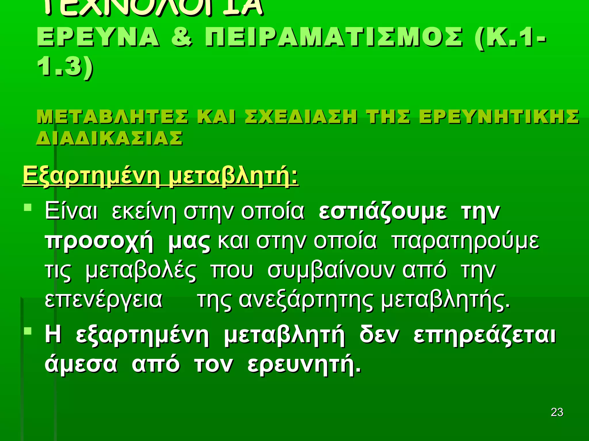 2323
ΤΕΧΝΟΛΟΓΙΑΤΕΧΝΟΛΟΓΙΑ
ΕΡΕΥΝΑ & ΠΕΙΡΑΜΑΤΙΣΜΟΣ (Κ.1-ΕΡΕΥΝΑ & ΠΕΙΡΑΜΑΤΙΣΜΟΣ (Κ.1-
1.3)1.3)
ΜΕΤΑΒΛΗΤΕΣ ΚΑΙ ΣΧΕΔΙΑΣΗ ΤΗΣ ΕΡΕΥΝΗΤΙΚΗΣΜΕΤΑΒΛΗΤΕΣ ΚΑΙ ΣΧΕΔΙΑΣΗ ΤΗΣ ΕΡΕΥΝΗΤΙΚΗΣ
ΔΙΑΔΙΚΑΣΙΑΣΔΙΑΔΙΚΑΣΙΑΣ
Εξαρτημένη μεταβλητή:Εξαρτημένη μεταβλητή:
 Είναι εκείνη στην οποίαΕίναι εκείνη στην οποία εστιάζουμε τηνεστιάζουμε την
προσοχή μαςπροσοχή μας και στην οποία παρατηρούμεκαι στην οποία παρατηρούμε
τις μεταβολές που συμβαίνουν από τηντις μεταβολές που συμβαίνουν από την
επενέργεια της ανεξάρτητης μεταβλητής.επενέργεια της ανεξάρτητης μεταβλητής.
 Η εξαρτημένη μεταβλητή δεν επηρεάζεταιΗ εξαρτημένη μεταβλητή δεν επηρεάζεται
άμεσα από τον ερευνητή.άμεσα από τον ερευνητή.
 