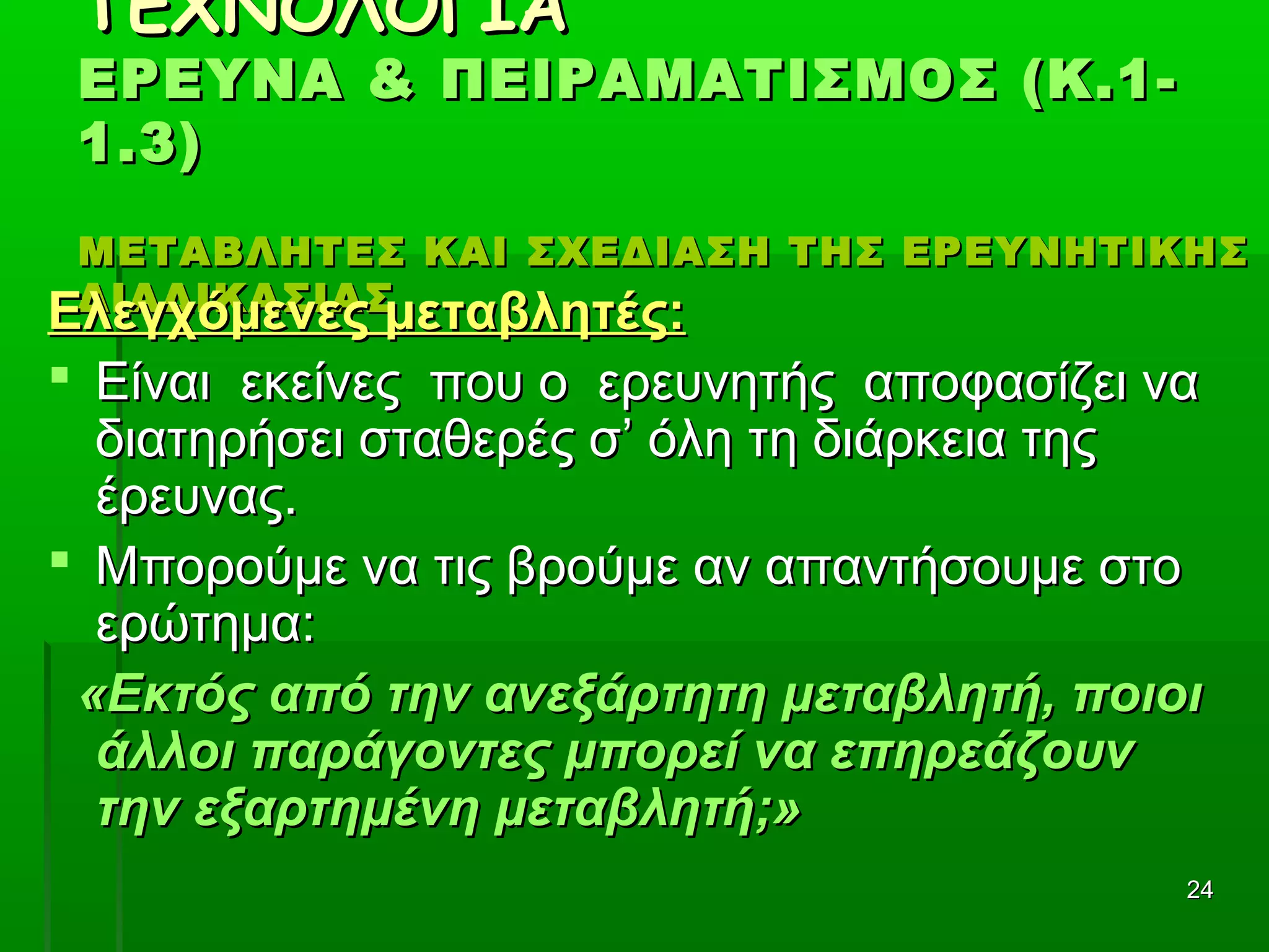 2424
ΤΕΧΝΟΛΟΓΙΑΤΕΧΝΟΛΟΓΙΑ
ΕΡΕΥΝΑ & ΠΕΙΡΑΜΑΤΙΣΜΟΣ (Κ.1-ΕΡΕΥΝΑ & ΠΕΙΡΑΜΑΤΙΣΜΟΣ (Κ.1-
1.3)1.3)
ΜΕΤΑΒΛΗΤΕΣ ΚΑΙ ΣΧΕΔΙΑΣΗ ΤΗΣ ΕΡΕΥΝΗΤΙΚΗΣΜΕΤΑΒΛΗΤΕΣ ΚΑΙ ΣΧΕΔΙΑΣΗ ΤΗΣ ΕΡΕΥΝΗΤΙΚΗΣ
ΔΙΑΔΙΚΑΣΙΑΣΔΙΑΔΙΚΑΣΙΑΣ
Ελεγχόμενες μεταβλητές:Ελεγχόμενες μεταβλητές:
 Είναι εκείνες που ο ερευνητής αποφασίζει ναΕίναι εκείνες που ο ερευνητής αποφασίζει να
διατηρήσει σταθερές σ’ όλη τη διάρκεια τηςδιατηρήσει σταθερές σ’ όλη τη διάρκεια της
έρευνας.έρευνας.
 Μπορούμε να τις βρούμε αν απαντήσουμε στοΜπορούμε να τις βρούμε αν απαντήσουμε στο
ερώτημα:ερώτημα:
«Εκτός από την ανεξάρτητη μεταβλητή, ποιοι«Εκτός από την ανεξάρτητη μεταβλητή, ποιοι
άλλοι παράγοντες μπορεί να επηρεάζουνάλλοι παράγοντες μπορεί να επηρεάζουν
την εξαρτημένη μεταβλητή;»την εξαρτημένη μεταβλητή;»
 