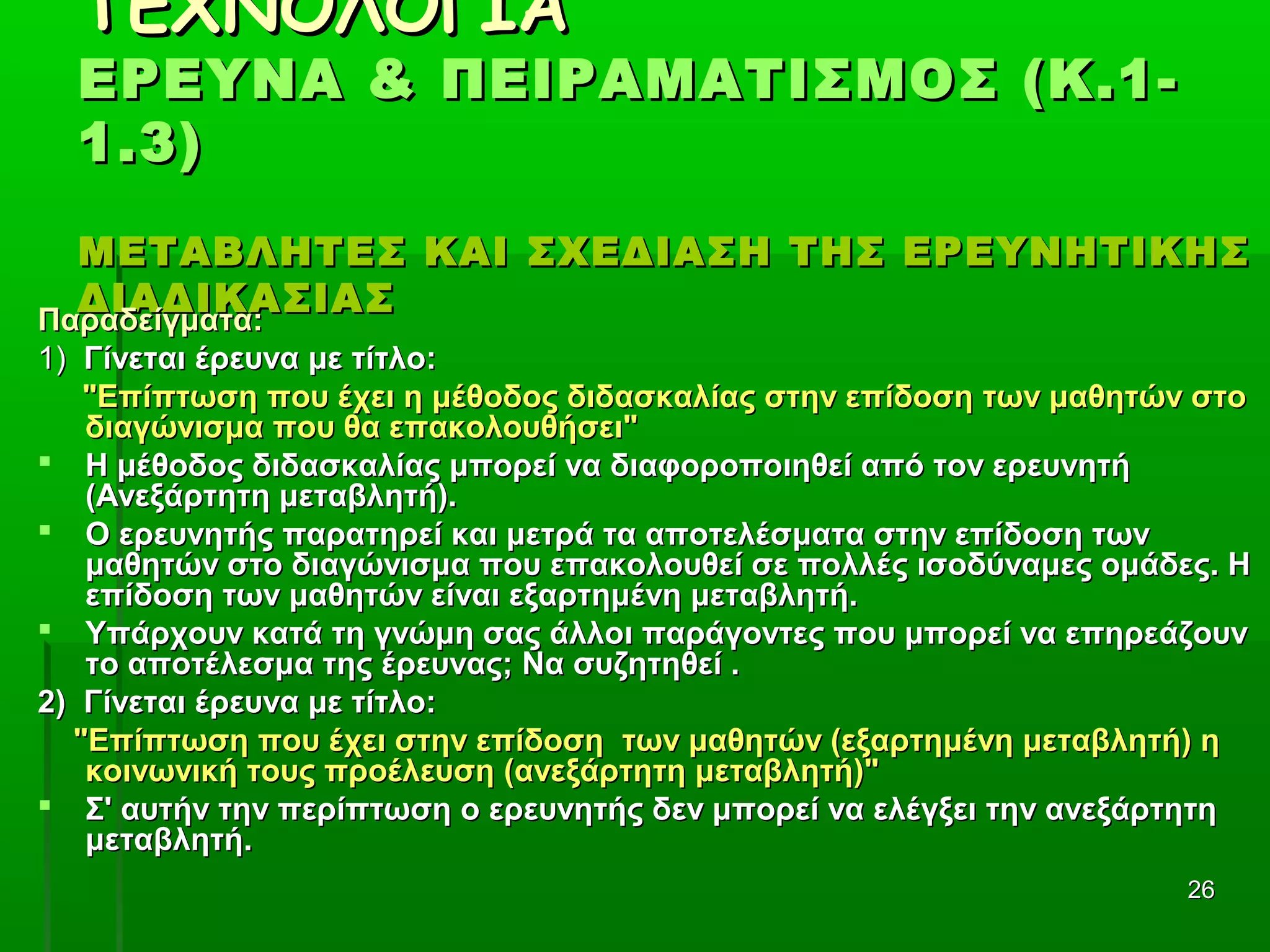 2626
ΤΕΧΝΟΛΟΓΙΑΤΕΧΝΟΛΟΓΙΑ
ΕΡΕΥΝΑ & ΠΕΙΡΑΜΑΤΙΣΜΟΣ (Κ.1-ΕΡΕΥΝΑ & ΠΕΙΡΑΜΑΤΙΣΜΟΣ (Κ.1-
1.3)1.3)
ΜΕΤΑΒΛΗΤΕΣ ΚΑΙ ΣΧΕΔΙΑΣΗ ΤΗΣ ΕΡΕΥΝΗΤΙΚΗΣΜΕΤΑΒΛΗΤΕΣ ΚΑΙ ΣΧΕΔΙΑΣΗ ΤΗΣ ΕΡΕΥΝΗΤΙΚΗΣ
ΔΙΑΔΙΚΑΣΙΑΣΔΙΑΔΙΚΑΣΙΑΣ
Παραδείγματα:Παραδείγματα:
1)1) Γίνεται έρευνα με τίτλο:Γίνεται έρευνα με τίτλο:
"Επίπτωση που έχει η μέθοδος διδασκαλίας στην επίδοση των μαθητών στο"Επίπτωση που έχει η μέθοδος διδασκαλίας στην επίδοση των μαθητών στο
διαγώνισμα που θα επακολουθήσει"διαγώνισμα που θα επακολουθήσει"
 Η μέθοδος διδασκαλίας μπορεί να διαφοροποιηθεί από τον ερευνητήΗ μέθοδος διδασκαλίας μπορεί να διαφοροποιηθεί από τον ερευνητή
(Ανεξάρτητη μεταβλητή).(Ανεξάρτητη μεταβλητή).
 Ο ερευνητής παρατηρεί και μετρά τα αποτελέσματα στην επίδοση τωνΟ ερευνητής παρατηρεί και μετρά τα αποτελέσματα στην επίδοση των
μαθητών στο διαγώνισμα που επακολουθεί σε πολλές ισοδύναμες ομάδες. Ημαθητών στο διαγώνισμα που επακολουθεί σε πολλές ισοδύναμες ομάδες. Η
επίδοση των μαθητών είναι εξαρτημένη μεταβλητή.επίδοση των μαθητών είναι εξαρτημένη μεταβλητή.
 Υπάρχουν κατά τη γνώμη σας άλλοι παράγοντες που μπορεί να επηρεάζουνΥπάρχουν κατά τη γνώμη σας άλλοι παράγοντες που μπορεί να επηρεάζουν
το αποτέλεσμα της έρευνας; Να συζητηθεί .το αποτέλεσμα της έρευνας; Να συζητηθεί .
2) Γίνεται έρευνα με τίτλο:2) Γίνεται έρευνα με τίτλο:
"Επίπτωση που έχει στην επίδοση των μαθητών (εξαρτημένη μεταβλητή) η"Επίπτωση που έχει στην επίδοση των μαθητών (εξαρτημένη μεταβλητή) η
κοινωνική τους προέλευση (ανεξάρτητη μεταβλητή)"κοινωνική τους προέλευση (ανεξάρτητη μεταβλητή)"
 Σ' αυτήν την περίπτωση ο ερευνητής δεν μπορεί να ελέγξει την ανεξάρτητηΣ' αυτήν την περίπτωση ο ερευνητής δεν μπορεί να ελέγξει την ανεξάρτητη
μεταβλητή.μεταβλητή.
 