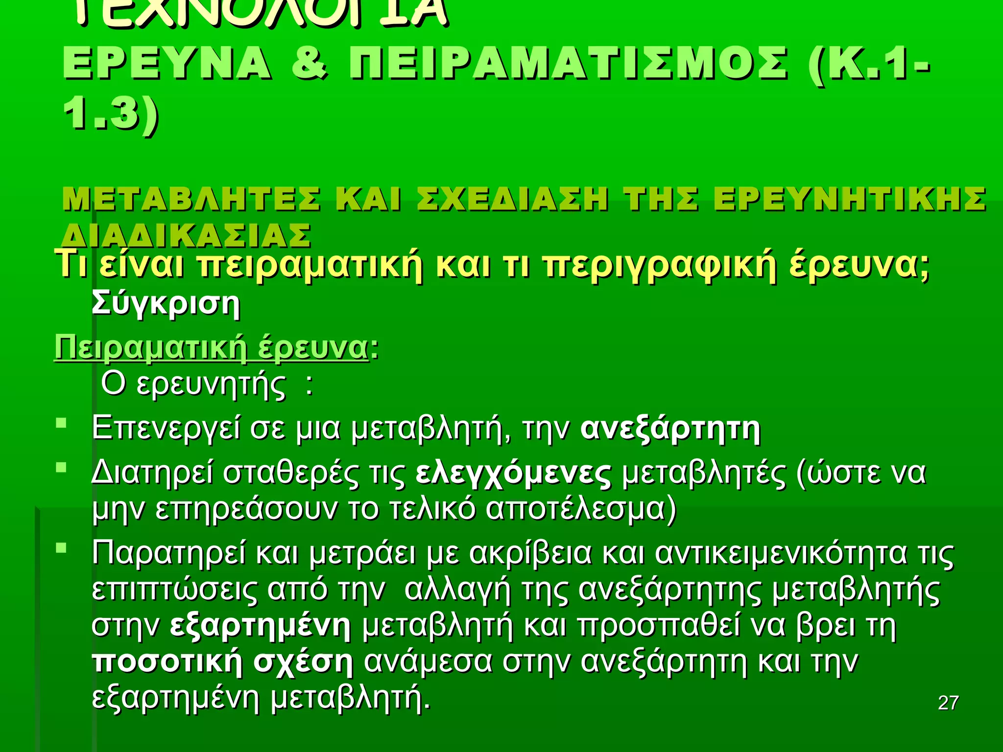 2727
ΤΕΧΝΟΛΟΓΙΑΤΕΧΝΟΛΟΓΙΑ
ΕΡΕΥΝΑ & ΠΕΙΡΑΜΑΤΙΣΜΟΣ (Κ.1-ΕΡΕΥΝΑ & ΠΕΙΡΑΜΑΤΙΣΜΟΣ (Κ.1-
1.3)1.3)
ΜΕΤΑΒΛΗΤΕΣ ΚΑΙ ΣΧΕΔΙΑΣΗ ΤΗΣ ΕΡΕΥΝΗΤΙΚΗΣΜΕΤΑΒΛΗΤΕΣ ΚΑΙ ΣΧΕΔΙΑΣΗ ΤΗΣ ΕΡΕΥΝΗΤΙΚΗΣ
ΔΙΑΔΙΚΑΣΙΑΣΔΙΑΔΙΚΑΣΙΑΣ
Τι είναι πειραματική και τι περιγραφική έρευνα;Τι είναι πειραματική και τι περιγραφική έρευνα;
ΣύγκρισηΣύγκριση
Πειραματική έρευναΠειραματική έρευνα::
Ο ερευνητής :Ο ερευνητής :
 Επενεργεί σε μια μεταβλητή, τηνΕπενεργεί σε μια μεταβλητή, την ανεξάρτητηανεξάρτητη
 Διατηρεί σταθερές τιςΔιατηρεί σταθερές τις ελεγχόμενεςελεγχόμενες μεταβλητές (ώστε ναμεταβλητές (ώστε να
μην επηρεάσουν το τελικό αποτέλεσμα)μην επηρεάσουν το τελικό αποτέλεσμα)
 Παρατηρεί και μετράει με ακρίβεια και αντικειμενικότητα τιςΠαρατηρεί και μετράει με ακρίβεια και αντικειμενικότητα τις
επιπτώσεις από την αλλαγή της ανεξάρτητης μεταβλητήςεπιπτώσεις από την αλλαγή της ανεξάρτητης μεταβλητής
στηνστην εξαρτημένηεξαρτημένη μεταβλητή και προσπαθεί να βρει τημεταβλητή και προσπαθεί να βρει τη
ποσοτική σχέσηποσοτική σχέση ανάμεσα στην ανεξάρτητη και τηνανάμεσα στην ανεξάρτητη και την
εξαρτημένη μεταβλητή.εξαρτημένη μεταβλητή.
 