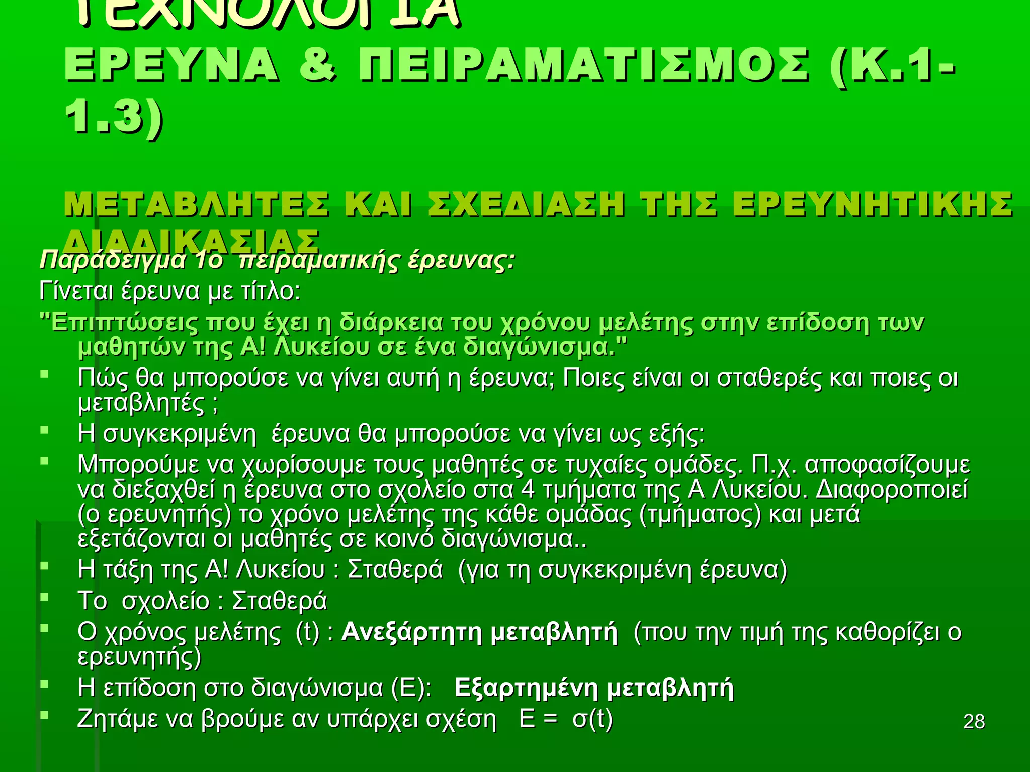 2828
ΤΕΧΝΟΛΟΓΙΑΤΕΧΝΟΛΟΓΙΑ
ΕΡΕΥΝΑ & ΠΕΙΡΑΜΑΤΙΣΜΟΣ (Κ.1-ΕΡΕΥΝΑ & ΠΕΙΡΑΜΑΤΙΣΜΟΣ (Κ.1-
1.3)1.3)
ΜΕΤΑΒΛΗΤΕΣ ΚΑΙ ΣΧΕΔΙΑΣΗ ΤΗΣ ΕΡΕΥΝΗΤΙΚΗΣΜΕΤΑΒΛΗΤΕΣ ΚΑΙ ΣΧΕΔΙΑΣΗ ΤΗΣ ΕΡΕΥΝΗΤΙΚΗΣ
ΔΙΑΔΙΚΑΣΙΑΣΔΙΑΔΙΚΑΣΙΑΣ
Παράδειγμα 1ο πειραματικής έρευνας:Παράδειγμα 1ο πειραματικής έρευνας:
Γίνεται έρευνα με τίτλο:Γίνεται έρευνα με τίτλο:
"Επιπτώσεις που έχει η διάρκεια του χρόνου μελέτης στην επίδοση των"Επιπτώσεις που έχει η διάρκεια του χρόνου μελέτης στην επίδοση των
μαθητών της Α! Λυκείου σε ένα διαγώνισμα."μαθητών της Α! Λυκείου σε ένα διαγώνισμα."
 Πώς θα μπορούσε να γίνει αυτή η έρευνα; Ποιες είναι οι σταθερές και ποιες οιΠώς θα μπορούσε να γίνει αυτή η έρευνα; Ποιες είναι οι σταθερές και ποιες οι
μεταβλητές ;μεταβλητές ;
 Η συγκεκριμένη έρευνα θα μπορούσε να γίνει ως εξής:Η συγκεκριμένη έρευνα θα μπορούσε να γίνει ως εξής:
 Μπορούμε να χωρίσουμε τους μαθητές σε τυχαίες ομάδες. Π.χ. αποφασίζουμεΜπορούμε να χωρίσουμε τους μαθητές σε τυχαίες ομάδες. Π.χ. αποφασίζουμε
να διεξαχθεί η έρευνα στο σχολείο στα 4 τμήματα της Α Λυκείου. Διαφοροποιείνα διεξαχθεί η έρευνα στο σχολείο στα 4 τμήματα της Α Λυκείου. Διαφοροποιεί
(ο ερευνητής) το χρόνο μελέτης της κάθε ομάδας (τμήματος) και μετά(ο ερευνητής) το χρόνο μελέτης της κάθε ομάδας (τμήματος) και μετά
εξετάζονται οι μαθητές σε κοινό διαγώνισμα..εξετάζονται οι μαθητές σε κοινό διαγώνισμα..
 Η τάξη της Α! Λυκείου : Σταθερά (για τη συγκεκριμένη έρευνα)Η τάξη της Α! Λυκείου : Σταθερά (για τη συγκεκριμένη έρευνα)
 Το σχολείο : ΣταθεράΤο σχολείο : Σταθερά
 Ο χρόνος μελέτης (t) :Ο χρόνος μελέτης (t) : Ανεξάρτητη μεταβλητήΑνεξάρτητη μεταβλητή (που την τιμή της καθορίζει ο(που την τιμή της καθορίζει ο
ερευνητής)ερευνητής)
 Η επίδοση στο διαγώνισμα (E):Η επίδοση στο διαγώνισμα (E): Εξαρτημένη μεταβλητήΕξαρτημένη μεταβλητή
 Ζητάμε να βρούμε αν υπάρχει σχέση Ε = σ(t)Ζητάμε να βρούμε αν υπάρχει σχέση Ε = σ(t)
 