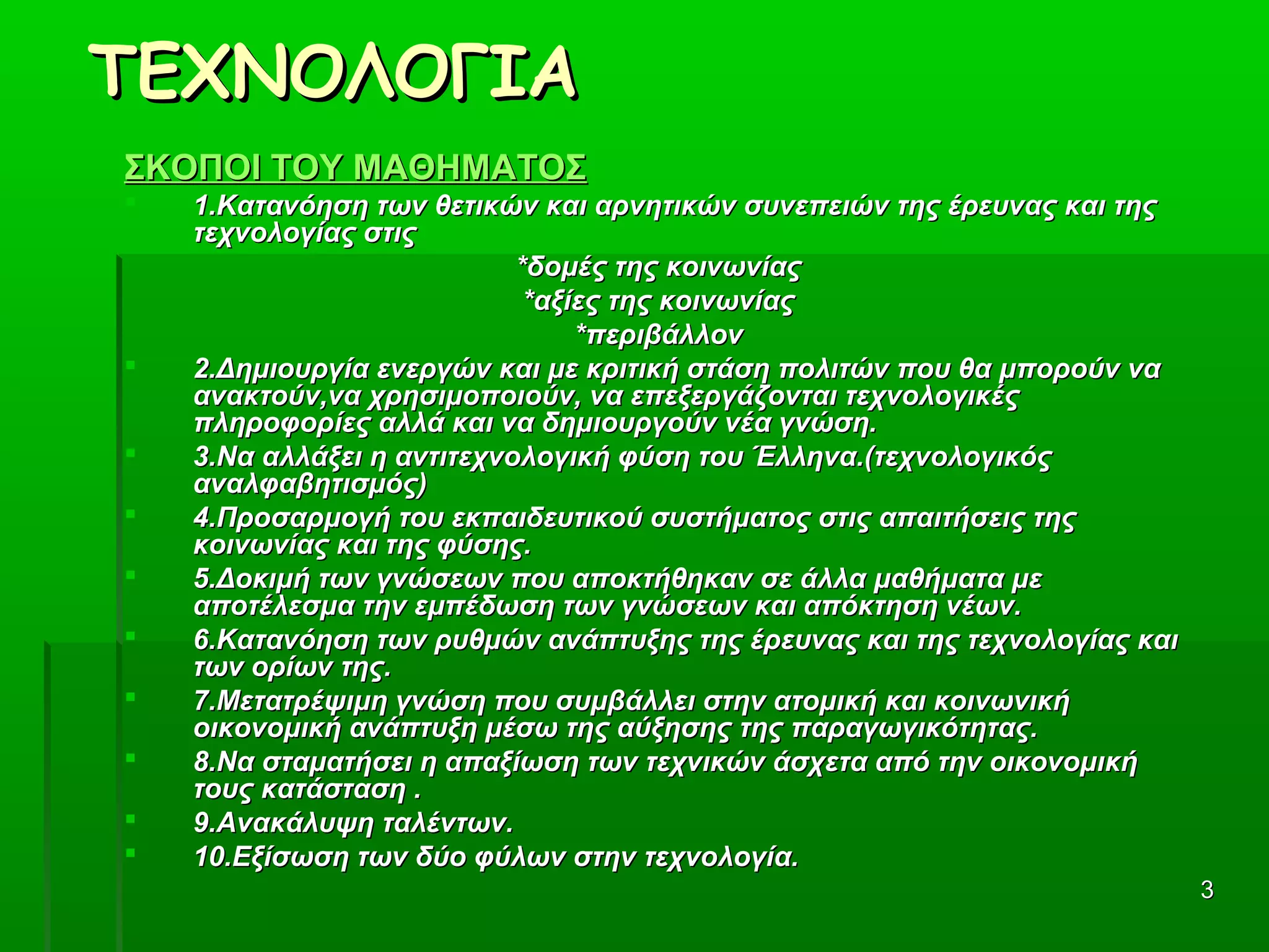 33
ΤΕΧΝΟΛΟΓΙΑΤΕΧΝΟΛΟΓΙΑ
ΣΚΟΠΟΙ ΤΟΥ ΜΑΘΗΜΑΤΟΣΣΚΟΠΟΙ ΤΟΥ ΜΑΘΗΜΑΤΟΣ
 1.Κατανόηση των θετικών και αρνητικών συνεπειών της έρευνας και της1.Κατανόηση των θετικών και αρνητικών συνεπειών της έρευνας και της
τεχνολογίας στιςτεχνολογίας στις
*δομές της κοινωνίας*δομές της κοινωνίας
*αξίες της κοινωνίας*αξίες της κοινωνίας
*περιβάλλον*περιβάλλον
 2.Δημιουργία ενεργών και με κριτική στάση πολιτών που θα μπορούν να2.Δημιουργία ενεργών και με κριτική στάση πολιτών που θα μπορούν να
ανακτούν,να χρησιμοποιούν, να επεξεργάζονται τεχνολογικέςανακτούν,να χρησιμοποιούν, να επεξεργάζονται τεχνολογικές
πληροφορίες αλλά και να δημιουργούν νέα γνώση.πληροφορίες αλλά και να δημιουργούν νέα γνώση.
 3.Να αλλάξει η αντιτεχνολογική φύση του Έλληνα.(τεχνολογικός3.Να αλλάξει η αντιτεχνολογική φύση του Έλληνα.(τεχνολογικός
αναλφαβητισμός)αναλφαβητισμός)
 4.Προσαρμογή του εκπαιδευτικού συστήματος στις απαιτήσεις της4.Προσαρμογή του εκπαιδευτικού συστήματος στις απαιτήσεις της
κοινωνίας και της φύσης.κοινωνίας και της φύσης.
 5.Δοκιμή των γνώσεων που αποκτήθηκαν σε άλλα μαθήματα με5.Δοκιμή των γνώσεων που αποκτήθηκαν σε άλλα μαθήματα με
αποτέλεσμα την εμπέδωση των γνώσεων και απόκτηση νέων.αποτέλεσμα την εμπέδωση των γνώσεων και απόκτηση νέων.
 6.Κατανόηση των ρυθμών ανάπτυξης της έρευνας και της τεχνολογίας και6.Κατανόηση των ρυθμών ανάπτυξης της έρευνας και της τεχνολογίας και
των ορίων της.των ορίων της.
 7.Μετατρέψιμη γνώση που συμβάλλει στην ατομική και κοινωνική7.Μετατρέψιμη γνώση που συμβάλλει στην ατομική και κοινωνική
οικονομική ανάπτυξη μέσω της αύξησης της παραγωγικότητας.οικονομική ανάπτυξη μέσω της αύξησης της παραγωγικότητας.
 8.Να σταματήσει η απαξίωση των τεχνικών άσχετα από την οικονομική8.Να σταματήσει η απαξίωση των τεχνικών άσχετα από την οικονομική
τους κατάσταση .τους κατάσταση .
 9.Ανακάλυψη ταλέντων.9.Ανακάλυψη ταλέντων.
 10.Εξίσωση των δύο φύλων στην τεχνολογία.10.Εξίσωση των δύο φύλων στην τεχνολογία.  
 
