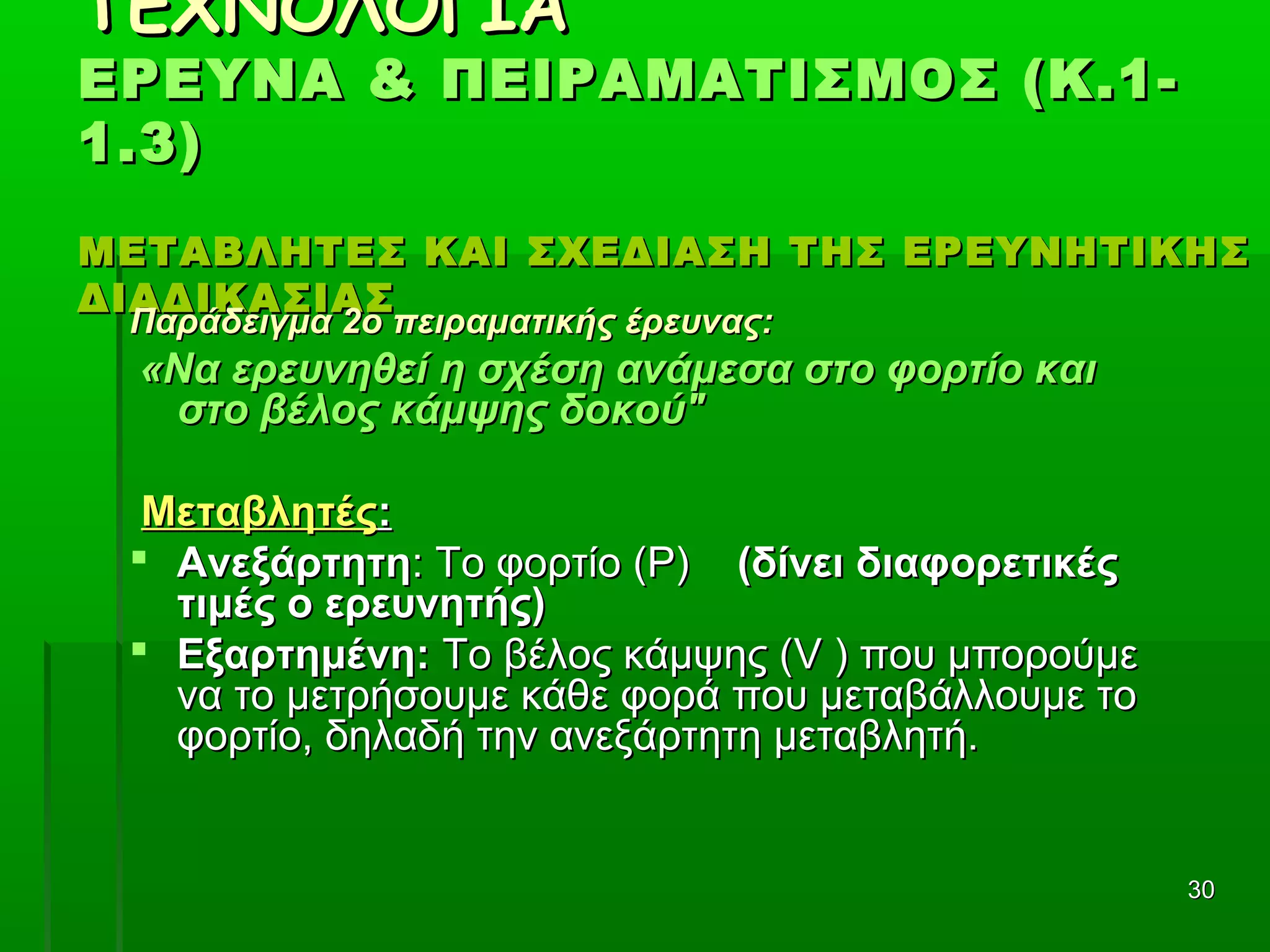 3030
ΤΕΧΝΟΛΟΓΙΑΤΕΧΝΟΛΟΓΙΑ
ΕΡΕΥΝΑ & ΠΕΙΡΑΜΑΤΙΣΜΟΣ (Κ.1-ΕΡΕΥΝΑ & ΠΕΙΡΑΜΑΤΙΣΜΟΣ (Κ.1-
1.3)1.3)
ΜΕΤΑΒΛΗΤΕΣ ΚΑΙ ΣΧΕΔΙΑΣΗ ΤΗΣ ΕΡΕΥΝΗΤΙΚΗΣΜΕΤΑΒΛΗΤΕΣ ΚΑΙ ΣΧΕΔΙΑΣΗ ΤΗΣ ΕΡΕΥΝΗΤΙΚΗΣ
ΔΙΑΔΙΚΑΣΙΑΣΔΙΑΔΙΚΑΣΙΑΣ
Παράδειγμα 2ο πειραματικής έρευνας:Παράδειγμα 2ο πειραματικής έρευνας:
«Να ερευνηθεί η σχέση ανάμεσα στο φορτίο και«Να ερευνηθεί η σχέση ανάμεσα στο φορτίο και
στο βέλος κάμψης δοκού"στο βέλος κάμψης δοκού"
ΜεταβλητέςΜεταβλητές::
 ΑνεξάρτητηΑνεξάρτητη: Το φορτίο (Ρ): Το φορτίο (Ρ) (δίνει διαφορετικές(δίνει διαφορετικές
τιμές ο ερευνητής)τιμές ο ερευνητής)
 Εξαρτημένη:Εξαρτημένη: Το βέλος κάμψης (Το βέλος κάμψης (VV ) που μπορούμε) που μπορούμε
να το μετρήσουμε κάθε φορά που μεταβάλλουμε τονα το μετρήσουμε κάθε φορά που μεταβάλλουμε το
φορτίο, δηλαδή την ανεξάρτητη μεταβλητή.φορτίο, δηλαδή την ανεξάρτητη μεταβλητή.
 