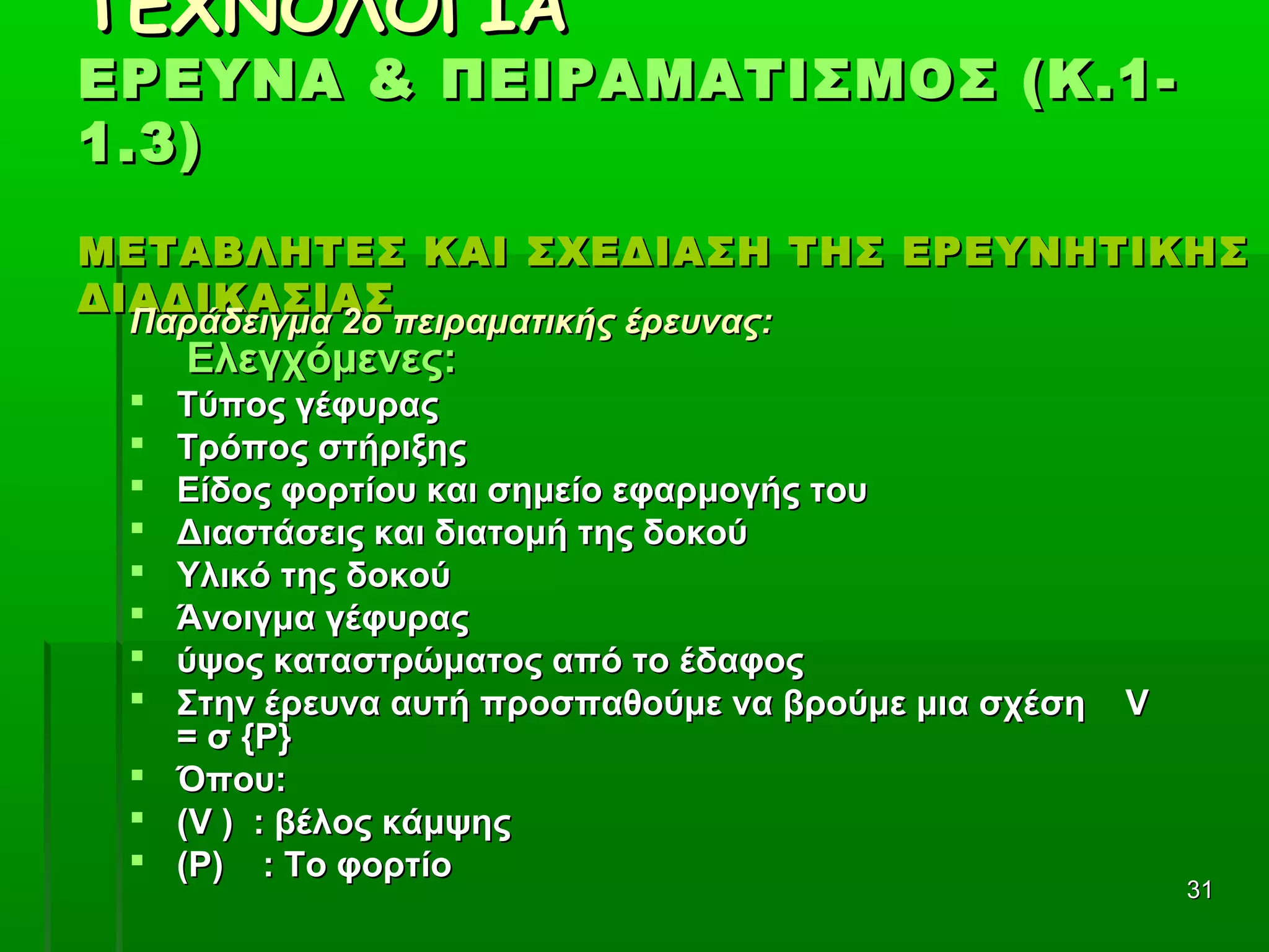 3131
ΤΕΧΝΟΛΟΓΙΑΤΕΧΝΟΛΟΓΙΑ
ΕΡΕΥΝΑ & ΠΕΙΡΑΜΑΤΙΣΜΟΣ (Κ.1-ΕΡΕΥΝΑ & ΠΕΙΡΑΜΑΤΙΣΜΟΣ (Κ.1-
1.3)1.3)
ΜΕΤΑΒΛΗΤΕΣ ΚΑΙ ΣΧΕΔΙΑΣΗ ΤΗΣ ΕΡΕΥΝΗΤΙΚΗΣΜΕΤΑΒΛΗΤΕΣ ΚΑΙ ΣΧΕΔΙΑΣΗ ΤΗΣ ΕΡΕΥΝΗΤΙΚΗΣ
ΔΙΑΔΙΚΑΣΙΑΣΔΙΑΔΙΚΑΣΙΑΣ
Παράδειγμα 2ο πειραματικής έρευνας:Παράδειγμα 2ο πειραματικής έρευνας:
Ελεγχόμενες:Ελεγχόμενες:
 Τύπος γέφυραςΤύπος γέφυρας
 Τρόπος στήριξηςΤρόπος στήριξης
 Είδος φορτίου και σημείο εφαρμογής τουΕίδος φορτίου και σημείο εφαρμογής του
 Διαστάσεις και διατομή της δοκούΔιαστάσεις και διατομή της δοκού
 Υλικό της δοκούΥλικό της δοκού
 Άνοιγμα γέφυραςΆνοιγμα γέφυρας
 ύψος καταστρώματος από το έδαφοςύψος καταστρώματος από το έδαφος
 Στην έρευνα αυτή προσπαθούμε να βρούμε μια σχέσηΣτην έρευνα αυτή προσπαθούμε να βρούμε μια σχέση VV
= σ {= σ {PP}}
 Όπου:Όπου:
 ((VV ) : βέλος κάμψης) : βέλος κάμψης
 (Ρ) : Το φορτίο(Ρ) : Το φορτίο
 