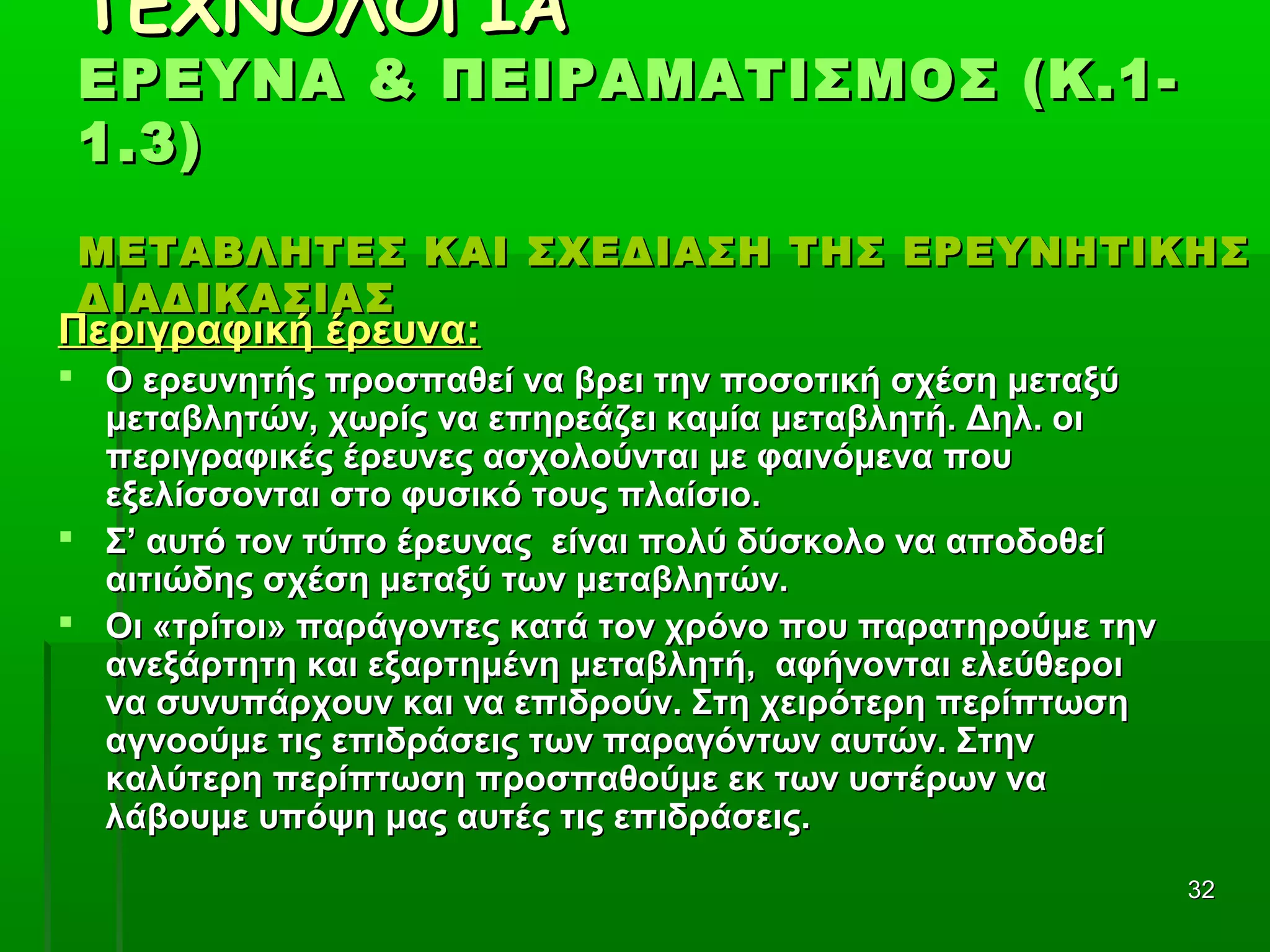 3232
ΤΕΧΝΟΛΟΓΙΑΤΕΧΝΟΛΟΓΙΑ
ΕΡΕΥΝΑ & ΠΕΙΡΑΜΑΤΙΣΜΟΣ (Κ.1-ΕΡΕΥΝΑ & ΠΕΙΡΑΜΑΤΙΣΜΟΣ (Κ.1-
1.3)1.3)
ΜΕΤΑΒΛΗΤΕΣ ΚΑΙ ΣΧΕΔΙΑΣΗ ΤΗΣ ΕΡΕΥΝΗΤΙΚΗΣΜΕΤΑΒΛΗΤΕΣ ΚΑΙ ΣΧΕΔΙΑΣΗ ΤΗΣ ΕΡΕΥΝΗΤΙΚΗΣ
ΔΙΑΔΙΚΑΣΙΑΣΔΙΑΔΙΚΑΣΙΑΣ
Περιγραφική έρευνα:Περιγραφική έρευνα:
 Ο ερευνητής προσπαθεί να βρει την ποσοτική σχέση μεταξύΟ ερευνητής προσπαθεί να βρει την ποσοτική σχέση μεταξύ
μεταβλητών, χωρίς να επηρεάζει καμία μεταβλητή. Δηλ. οιμεταβλητών, χωρίς να επηρεάζει καμία μεταβλητή. Δηλ. οι
περιγραφικές έρευνες ασχολούνται με φαινόμενα πουπεριγραφικές έρευνες ασχολούνται με φαινόμενα που
εξελίσσονται στο φυσικό τους πλαίσιο.εξελίσσονται στο φυσικό τους πλαίσιο.
 Σ’ αυτό τον τύπο έρευνας είναι πολύ δύσκολο να αποδοθείΣ’ αυτό τον τύπο έρευνας είναι πολύ δύσκολο να αποδοθεί
αιτιώδης σχέση μεταξύ των μεταβλητών.αιτιώδης σχέση μεταξύ των μεταβλητών.
 Οι «τρίτοι» παράγοντες κατά τον χρόνο που παρατηρούμε τηνΟι «τρίτοι» παράγοντες κατά τον χρόνο που παρατηρούμε την
ανεξάρτητη και εξαρτημένη μεταβλητή, αφήνονται ελεύθεροιανεξάρτητη και εξαρτημένη μεταβλητή, αφήνονται ελεύθεροι
να συνυπάρχουν και να επιδρούν. Στη χειρότερη περίπτωσηνα συνυπάρχουν και να επιδρούν. Στη χειρότερη περίπτωση
αγνοούμε τις επιδράσεις των παραγόντων αυτών. Στηναγνοούμε τις επιδράσεις των παραγόντων αυτών. Στην
καλύτερη περίπτωση προσπαθούμε εκ των υστέρων νακαλύτερη περίπτωση προσπαθούμε εκ των υστέρων να
λάβουμε υπόψη μας αυτές τις επιδράσεις.λάβουμε υπόψη μας αυτές τις επιδράσεις.
 