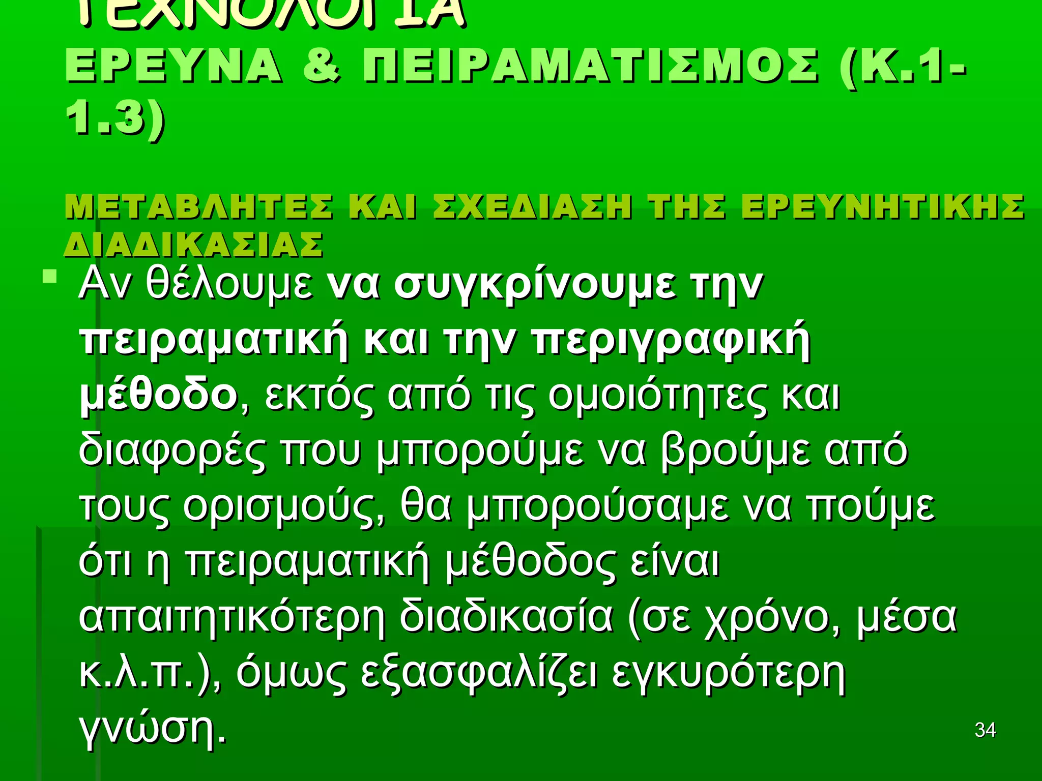 3434
ΤΕΧΝΟΛΟΓΙΑΤΕΧΝΟΛΟΓΙΑ
ΕΡΕΥΝΑ & ΠΕΙΡΑΜΑΤΙΣΜΟΣ (Κ.1-ΕΡΕΥΝΑ & ΠΕΙΡΑΜΑΤΙΣΜΟΣ (Κ.1-
1.3)1.3)
ΜΕΤΑΒΛΗΤΕΣ ΚΑΙ ΣΧΕΔΙΑΣΗ ΤΗΣ ΕΡΕΥΝΗΤΙΚΗΣΜΕΤΑΒΛΗΤΕΣ ΚΑΙ ΣΧΕΔΙΑΣΗ ΤΗΣ ΕΡΕΥΝΗΤΙΚΗΣ
ΔΙΑΔΙΚΑΣΙΑΣΔΙΑΔΙΚΑΣΙΑΣ
 Αν θέλουμεΑν θέλουμε να συγκρίνουμε τηννα συγκρίνουμε την
πειραματική και την περιγραφικήπειραματική και την περιγραφική
μέθοδομέθοδο, εκτός από τις ομοιότητες και, εκτός από τις ομοιότητες και
διαφορές που μπορούμε να βρούμε απόδιαφορές που μπορούμε να βρούμε από
τους ορισμούς, θα μπορούσαμε να πούμετους ορισμούς, θα μπορούσαμε να πούμε
ότι η πειραματική μέθοδος είναιότι η πειραματική μέθοδος είναι
απαιτητικότερη διαδικασία (σε χρόνο, μέσααπαιτητικότερη διαδικασία (σε χρόνο, μέσα
κ.λ.π.), όμως εξασφαλίζει εγκυρότερηκ.λ.π.), όμως εξασφαλίζει εγκυρότερη
γνώση.γνώση.
 