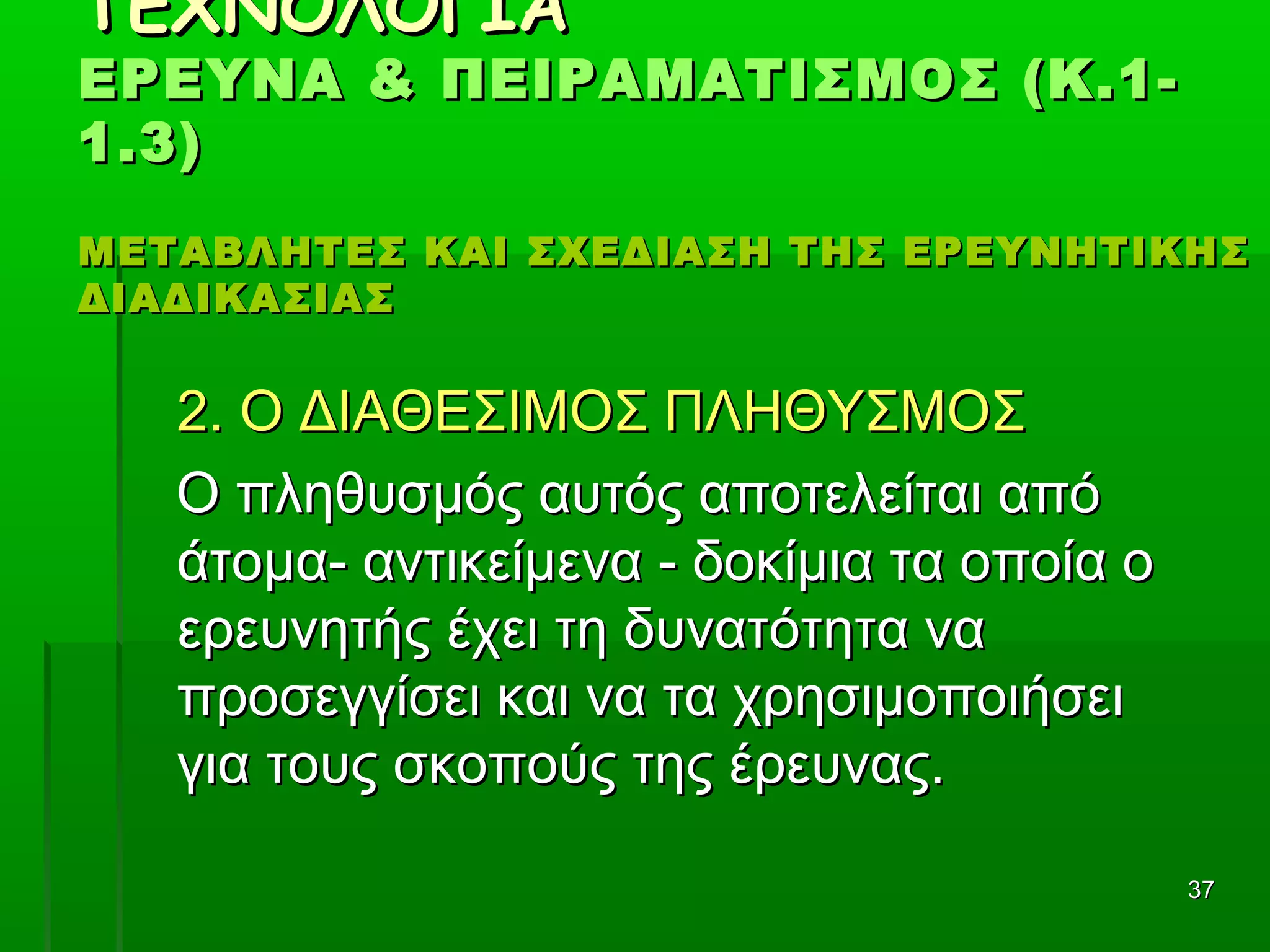 3737
ΤΕΧΝΟΛΟΓΙΑΤΕΧΝΟΛΟΓΙΑ
ΕΡΕΥΝΑ & ΠΕΙΡΑΜΑΤΙΣΜΟΣ (Κ.1-ΕΡΕΥΝΑ & ΠΕΙΡΑΜΑΤΙΣΜΟΣ (Κ.1-
1.3)1.3)
ΜΕΤΑΒΛΗΤΕΣ ΚΑΙ ΣΧΕΔΙΑΣΗ ΤΗΣ ΕΡΕΥΝΗΤΙΚΗΣΜΕΤΑΒΛΗΤΕΣ ΚΑΙ ΣΧΕΔΙΑΣΗ ΤΗΣ ΕΡΕΥΝΗΤΙΚΗΣ
ΔΙΑΔΙΚΑΣΙΑΣΔΙΑΔΙΚΑΣΙΑΣ
2. Ο ΔΙΑΘΕΣΙΜΟΣ ΠΛΗΘΥΣΜΟΣ2. Ο ΔΙΑΘΕΣΙΜΟΣ ΠΛΗΘΥΣΜΟΣ
Ο πληθυσμός αυτός αποτελείται απόΟ πληθυσμός αυτός αποτελείται από
άτομα- αντικείμενα - δοκίμια τα οποία οάτομα- αντικείμενα - δοκίμια τα οποία ο
ερευνητής έχει τη δυνατότητα ναερευνητής έχει τη δυνατότητα να
προσεγγίσει και να τα χρησιμοποιήσειπροσεγγίσει και να τα χρησιμοποιήσει
για τους σκοπούς της έρευνας.για τους σκοπούς της έρευνας.
 