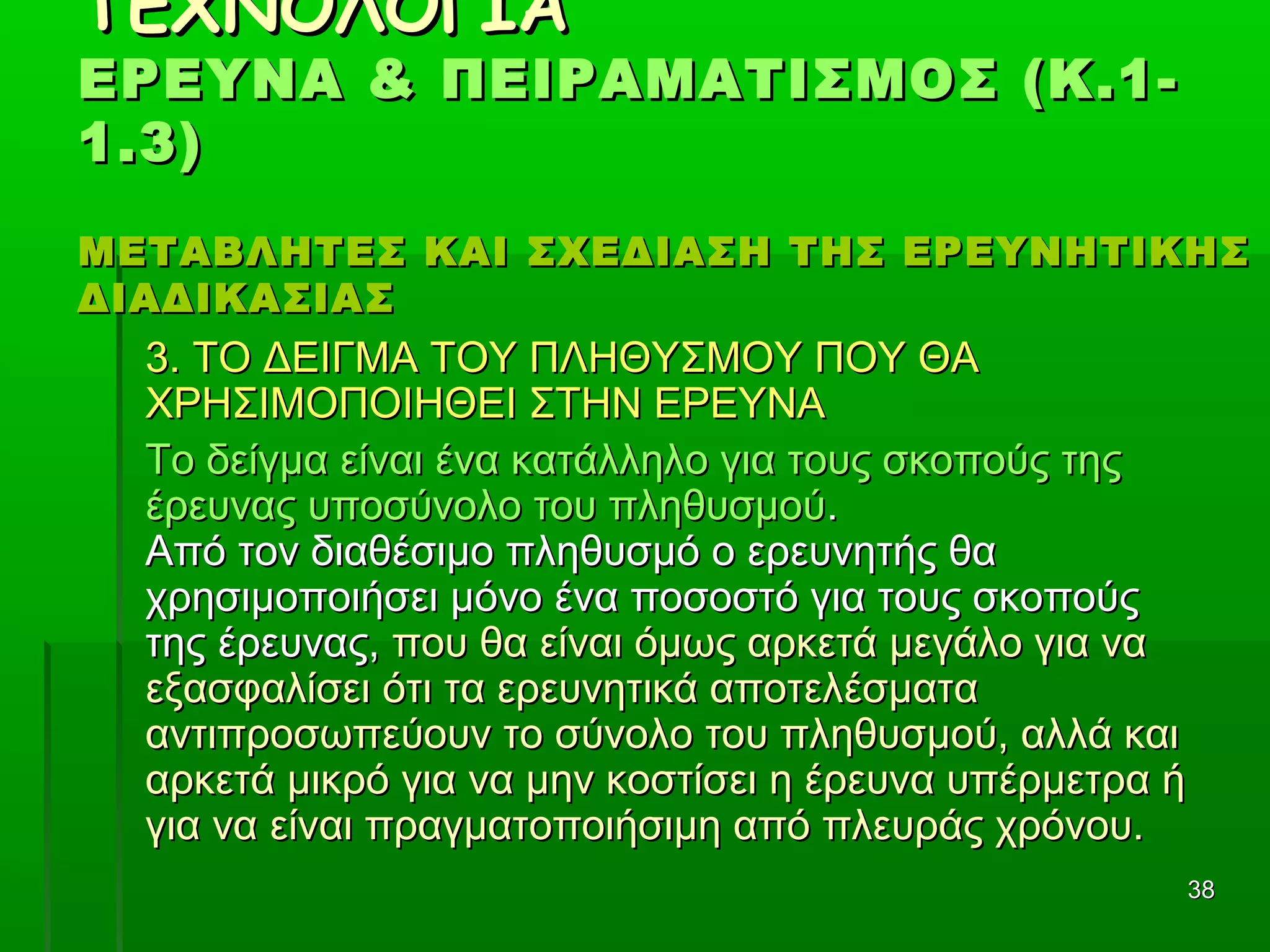 3838
ΤΕΧΝΟΛΟΓΙΑΤΕΧΝΟΛΟΓΙΑ
ΕΡΕΥΝΑ & ΠΕΙΡΑΜΑΤΙΣΜΟΣ (Κ.1-ΕΡΕΥΝΑ & ΠΕΙΡΑΜΑΤΙΣΜΟΣ (Κ.1-
1.3)1.3)
ΜΕΤΑΒΛΗΤΕΣ ΚΑΙ ΣΧΕΔΙΑΣΗ ΤΗΣ ΕΡΕΥΝΗΤΙΚΗΣΜΕΤΑΒΛΗΤΕΣ ΚΑΙ ΣΧΕΔΙΑΣΗ ΤΗΣ ΕΡΕΥΝΗΤΙΚΗΣ
ΔΙΑΔΙΚΑΣΙΑΣΔΙΑΔΙΚΑΣΙΑΣ
3. ΤΟ ΔΕΙΓΜΑ ΤΟΥ ΠΛΗΘΥΣΜΟΥ ΠΟΥ ΘΑ3. ΤΟ ΔΕΙΓΜΑ ΤΟΥ ΠΛΗΘΥΣΜΟΥ ΠΟΥ ΘΑ
ΧΡΗΣΙΜΟΠΟΙΗΘΕΙ ΣΤΗΝ ΕΡΕΥΝΑΧΡΗΣΙΜΟΠΟΙΗΘΕΙ ΣΤΗΝ ΕΡΕΥΝΑ
Το δείγμα είναι ένα κατάλληλο για τους σκοπούς τηςΤο δείγμα είναι ένα κατάλληλο για τους σκοπούς της
έρευνας υποσύνολο του πληθυσμούέρευνας υποσύνολο του πληθυσμού..
Από τον διαθέσιμο πληθυσμό ο ερευνητής θαΑπό τον διαθέσιμο πληθυσμό ο ερευνητής θα
χρησιμοποιήσει μόνο ένα ποσοστό για τους σκοπούςχρησιμοποιήσει μόνο ένα ποσοστό για τους σκοπούς
της έρευνας,της έρευνας, που θα είναι όμως αρκετά μεγάλο για ναπου θα είναι όμως αρκετά μεγάλο για να
εξασφαλίσει ότι τα ερευνητικά αποτελέσματαεξασφαλίσει ότι τα ερευνητικά αποτελέσματα
αντιπροσωπεύουν το σύνολο του πληθυσμού, αλλά καιαντιπροσωπεύουν το σύνολο του πληθυσμού, αλλά και
αρκετά μικρό για να μην κοστίσει η έρευνα υπέρμετρα ήαρκετά μικρό για να μην κοστίσει η έρευνα υπέρμετρα ή
για να είναι πραγματοποιήσιμη από πλευράς χρόνου.για να είναι πραγματοποιήσιμη από πλευράς χρόνου.
 