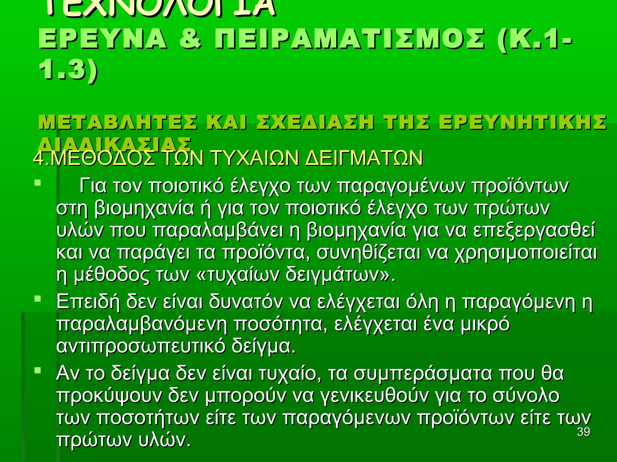 3939
ΤΕΧΝΟΛΟΓΙΑΤΕΧΝΟΛΟΓΙΑ
ΕΡΕΥΝΑ & ΠΕΙΡΑΜΑΤΙΣΜΟΣ (Κ.1-ΕΡΕΥΝΑ & ΠΕΙΡΑΜΑΤΙΣΜΟΣ (Κ.1-
1.3)1.3)
ΜΕΤΑΒΛΗΤΕΣ ΚΑΙ ΣΧΕΔΙΑΣΗ ΤΗΣ ΕΡΕΥΝΗΤΙΚΗΣΜΕΤΑΒΛΗΤΕΣ ΚΑΙ ΣΧΕΔΙΑΣΗ ΤΗΣ ΕΡΕΥΝΗΤΙΚΗΣ
ΔΙΑΔΙΚΑΣΙΑΣΔΙΑΔΙΚΑΣΙΑΣ
4.ΜΕΘΟΔΟΣ ΤΩΝ ΤΥΧΑΙΩΝ ΔΕΙΓΜΑΤΩΝ4.ΜΕΘΟΔΟΣ ΤΩΝ ΤΥΧΑΙΩΝ ΔΕΙΓΜΑΤΩΝ
 Για τον ποιοτικό έλεγχο των παραγομένων προϊόντωνΓια τον ποιοτικό έλεγχο των παραγομένων προϊόντων
στη βιομηχανία ή για τον ποιοτικό έλεγχο των πρώτωνστη βιομηχανία ή για τον ποιοτικό έλεγχο των πρώτων
υλών που παραλαμβάνει η βιομηχανία για να επεξεργασθείυλών που παραλαμβάνει η βιομηχανία για να επεξεργασθεί
και να παράγει τα προϊόντα, συνηθίζεται να χρησιμοποιείταικαι να παράγει τα προϊόντα, συνηθίζεται να χρησιμοποιείται
η μέθοδος των «τυχαίων δειγμάτων».η μέθοδος των «τυχαίων δειγμάτων».
 Επειδή δεν είναι δυνατόν να ελέγχεται όλη η παραγόμενη ηΕπειδή δεν είναι δυνατόν να ελέγχεται όλη η παραγόμενη η
παραλαμβανόμενη ποσότητα, ελέγχεται ένα μικρόπαραλαμβανόμενη ποσότητα, ελέγχεται ένα μικρό
αντιπροσωπευτικό δείγμα.αντιπροσωπευτικό δείγμα.
 Αν το δείγμα δεν είναι τυχαίο, τα συμπεράσματα που θαΑν το δείγμα δεν είναι τυχαίο, τα συμπεράσματα που θα
προκύψουν δεν μπορούν να γενικευθούν για το σύνολοπροκύψουν δεν μπορούν να γενικευθούν για το σύνολο
των ποσοτήτων είτε των παραγόμενων προϊόντων είτε τωντων ποσοτήτων είτε των παραγόμενων προϊόντων είτε των
πρώτων υλών.πρώτων υλών.
 