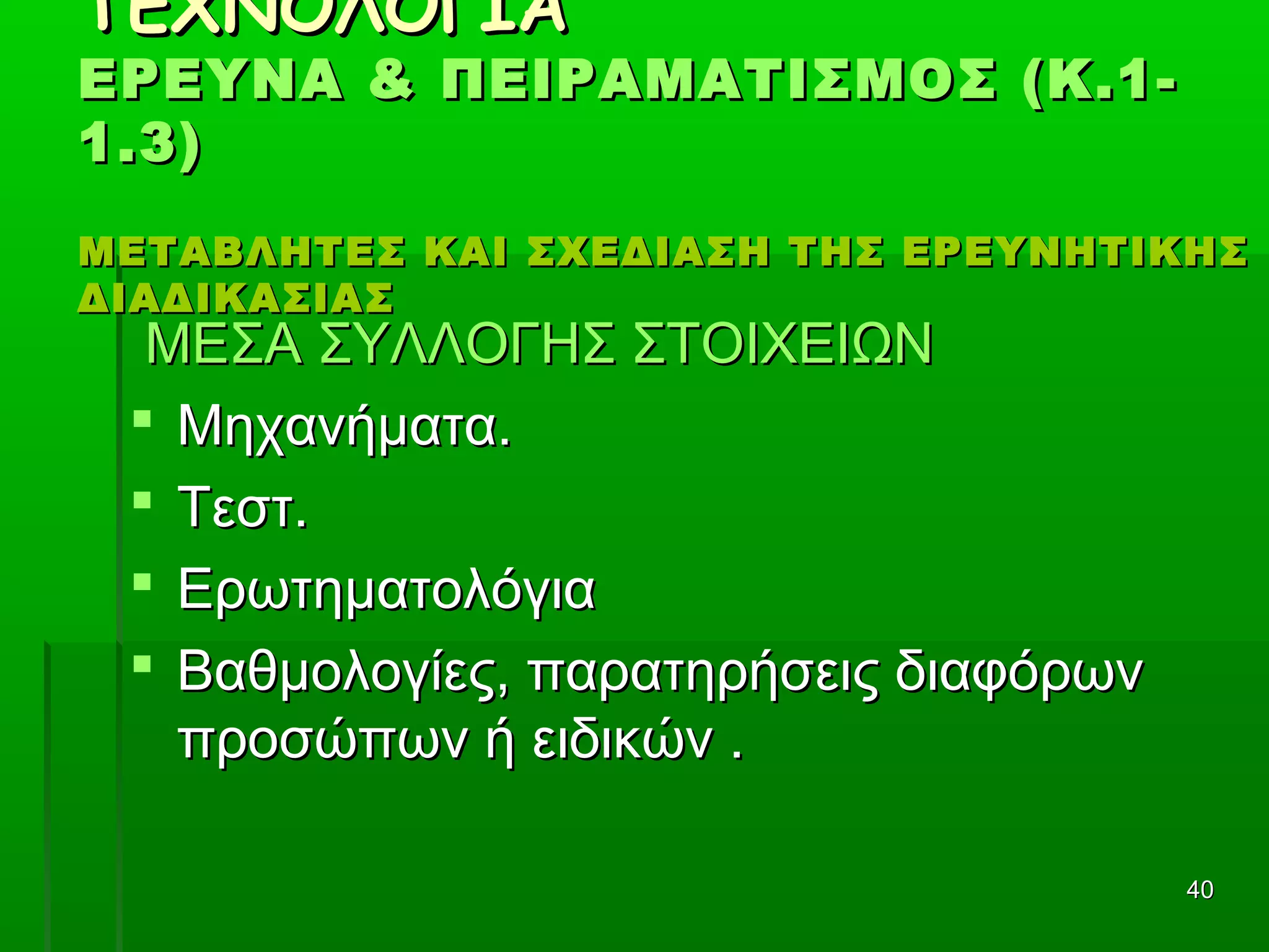 4040
ΤΕΧΝΟΛΟΓΙΑΤΕΧΝΟΛΟΓΙΑ
ΕΡΕΥΝΑ & ΠΕΙΡΑΜΑΤΙΣΜΟΣ (Κ.1-ΕΡΕΥΝΑ & ΠΕΙΡΑΜΑΤΙΣΜΟΣ (Κ.1-
1.3)1.3)
ΜΕΤΑΒΛΗΤΕΣ ΚΑΙ ΣΧΕΔΙΑΣΗ ΤΗΣ ΕΡΕΥΝΗΤΙΚΗΣΜΕΤΑΒΛΗΤΕΣ ΚΑΙ ΣΧΕΔΙΑΣΗ ΤΗΣ ΕΡΕΥΝΗΤΙΚΗΣ
ΔΙΑΔΙΚΑΣΙΑΣΔΙΑΔΙΚΑΣΙΑΣ
ΜΕΣΑ ΣΥΛΛΟΓΗΣ ΣΤΟΙΧΕΙΩΝΜΕΣΑ ΣΥΛΛΟΓΗΣ ΣΤΟΙΧΕΙΩΝ
 Μηχανήματα.Μηχανήματα.
 Τεστ.Τεστ.
 ΕρωτηματολόγιαΕρωτηματολόγια
 Βαθμολογίες, παρατηρήσεις διαφόρωνΒαθμολογίες, παρατηρήσεις διαφόρων
προσώπων ή ειδικών .προσώπων ή ειδικών .
 