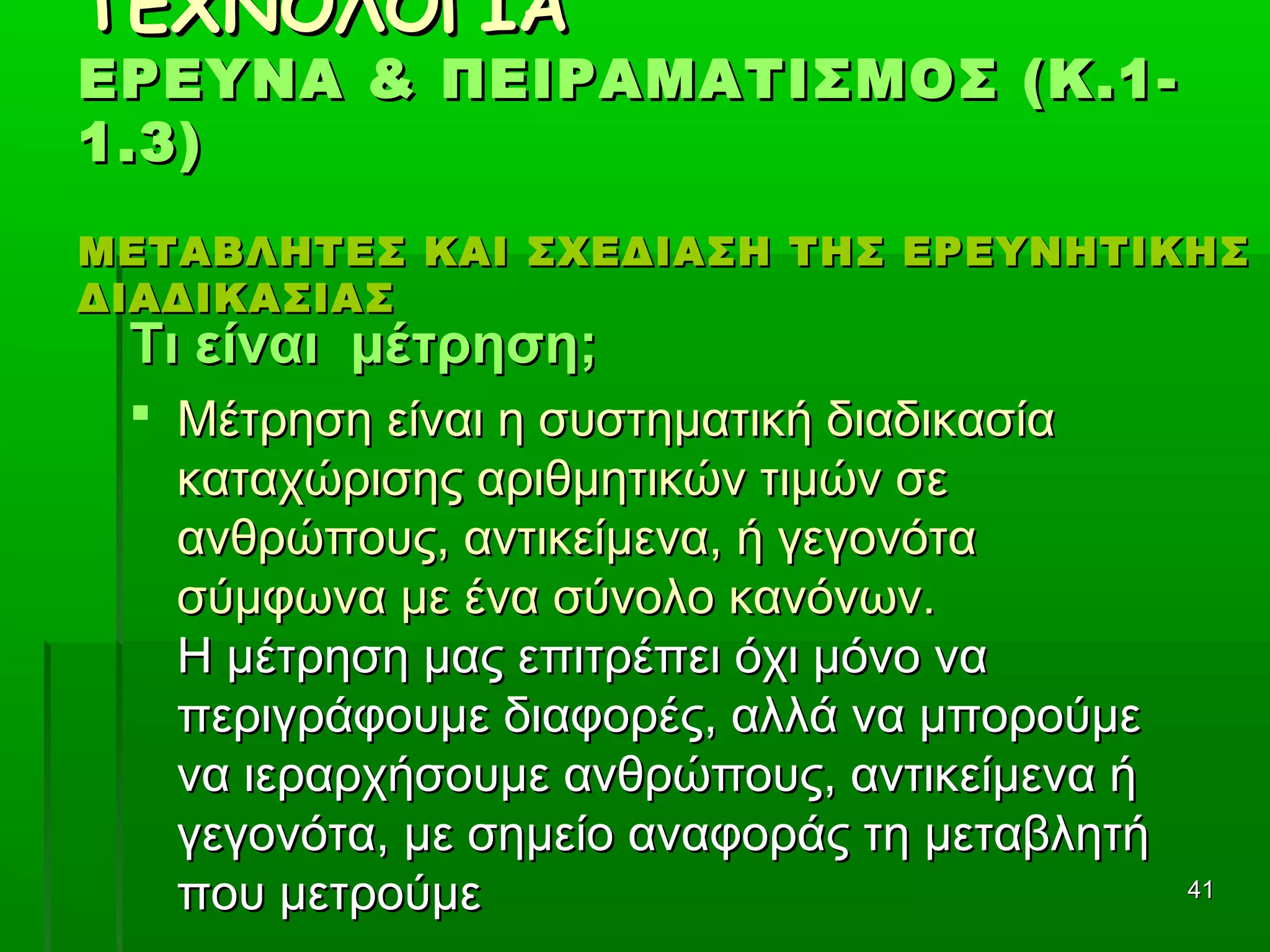 4141
ΤΕΧΝΟΛΟΓΙΑΤΕΧΝΟΛΟΓΙΑ
ΕΡΕΥΝΑ & ΠΕΙΡΑΜΑΤΙΣΜΟΣ (Κ.1-ΕΡΕΥΝΑ & ΠΕΙΡΑΜΑΤΙΣΜΟΣ (Κ.1-
1.3)1.3)
ΜΕΤΑΒΛΗΤΕΣ ΚΑΙ ΣΧΕΔΙΑΣΗ ΤΗΣ ΕΡΕΥΝΗΤΙΚΗΣΜΕΤΑΒΛΗΤΕΣ ΚΑΙ ΣΧΕΔΙΑΣΗ ΤΗΣ ΕΡΕΥΝΗΤΙΚΗΣ
ΔΙΑΔΙΚΑΣΙΑΣΔΙΑΔΙΚΑΣΙΑΣ
Τι είναι μέτρηση;Τι είναι μέτρηση;
 Μέτρηση είναι η συστηματική διαδικασίαΜέτρηση είναι η συστηματική διαδικασία
καταχώρισης αριθμητικών τιμών σεκαταχώρισης αριθμητικών τιμών σε
ανθρώπους, αντικείμενα, ή γεγονόταανθρώπους, αντικείμενα, ή γεγονότα
σύμφωνα με ένα σύνολο κανόνων.σύμφωνα με ένα σύνολο κανόνων.
Η μέτρηση μας επιτρέπει όχι μόνο ναΗ μέτρηση μας επιτρέπει όχι μόνο να
περιγράφουμε διαφορές, αλλά να μπορούμεπεριγράφουμε διαφορές, αλλά να μπορούμε
να ιεραρχήσουμε ανθρώπους, αντικείμενα ήνα ιεραρχήσουμε ανθρώπους, αντικείμενα ή
γεγονότα, με σημείο αναφοράς τη μεταβλητήγεγονότα, με σημείο αναφοράς τη μεταβλητή
που μετρούμεπου μετρούμε
 