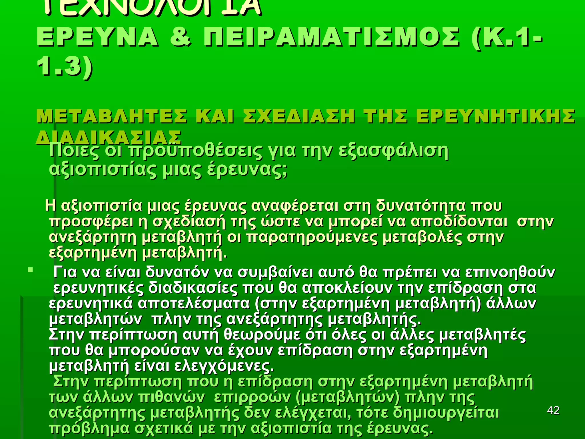 4242
ΤΕΧΝΟΛΟΓΙΑΤΕΧΝΟΛΟΓΙΑ
ΕΡΕΥΝΑ & ΠΕΙΡΑΜΑΤΙΣΜΟΣ (Κ.1-ΕΡΕΥΝΑ & ΠΕΙΡΑΜΑΤΙΣΜΟΣ (Κ.1-
1.3)1.3)
ΜΕΤΑΒΛΗΤΕΣ ΚΑΙ ΣΧΕΔΙΑΣΗ ΤΗΣ ΕΡΕΥΝΗΤΙΚΗΣΜΕΤΑΒΛΗΤΕΣ ΚΑΙ ΣΧΕΔΙΑΣΗ ΤΗΣ ΕΡΕΥΝΗΤΙΚΗΣ
ΔΙΑΔΙΚΑΣΙΑΣΔΙΑΔΙΚΑΣΙΑΣ
Ποιες οι προϋποθέσεις για την εξασφάλισηΠοιες οι προϋποθέσεις για την εξασφάλιση
αξιοπιστίας μιας έρευνας;αξιοπιστίας μιας έρευνας;
Η αξιοπιστία μιας έρευνας αναφέρεται στη δυνατότητα πουΗ αξιοπιστία μιας έρευνας αναφέρεται στη δυνατότητα που
προσφέρει η σχεδίασή της ώστε να μπορεί να αποδίδονται στηνπροσφέρει η σχεδίασή της ώστε να μπορεί να αποδίδονται στην
ανεξάρτητη μεταβλητή οι παρατηρούμενες μεταβολές στηνανεξάρτητη μεταβλητή οι παρατηρούμενες μεταβολές στην
εξαρτημένη μεταβλητή.εξαρτημένη μεταβλητή.
 Για να είναι δυνατόν να συμβαίνει αυτό θα πρέπει να επινοηθούνΓια να είναι δυνατόν να συμβαίνει αυτό θα πρέπει να επινοηθούν
ερευνητικές διαδικασίες που θα αποκλείουν την επίδραση σταερευνητικές διαδικασίες που θα αποκλείουν την επίδραση στα
ερευνητικά αποτελέσματα (στην εξαρτημένη μεταβλητή) άλλωνερευνητικά αποτελέσματα (στην εξαρτημένη μεταβλητή) άλλων
μεταβλητών πλην της ανεξάρτητης μεταβλητής.μεταβλητών πλην της ανεξάρτητης μεταβλητής.
Στην περίπτωση αυτή θεωρούμε ότι όλες οι άλλες μεταβλητέςΣτην περίπτωση αυτή θεωρούμε ότι όλες οι άλλες μεταβλητές
που θα μπορούσαν να έχουν επίδραση στην εξαρτημένηπου θα μπορούσαν να έχουν επίδραση στην εξαρτημένη
μεταβλητή είναι ελεγχόμενες.μεταβλητή είναι ελεγχόμενες.
Στην περίπτωση που η επίδραση στην εξαρτημένη μεταβλητήΣτην περίπτωση που η επίδραση στην εξαρτημένη μεταβλητή
των άλλων πιθανών επιρροών (μεταβλητών) πλην τηςτων άλλων πιθανών επιρροών (μεταβλητών) πλην της
ανεξάρτητης μεταβλητής δεν ελέγχεται, τότε δημιουργείταιανεξάρτητης μεταβλητής δεν ελέγχεται, τότε δημιουργείται
πρόβλημα σχετικά με την αξιοπιστία της έρευνας.πρόβλημα σχετικά με την αξιοπιστία της έρευνας.
 