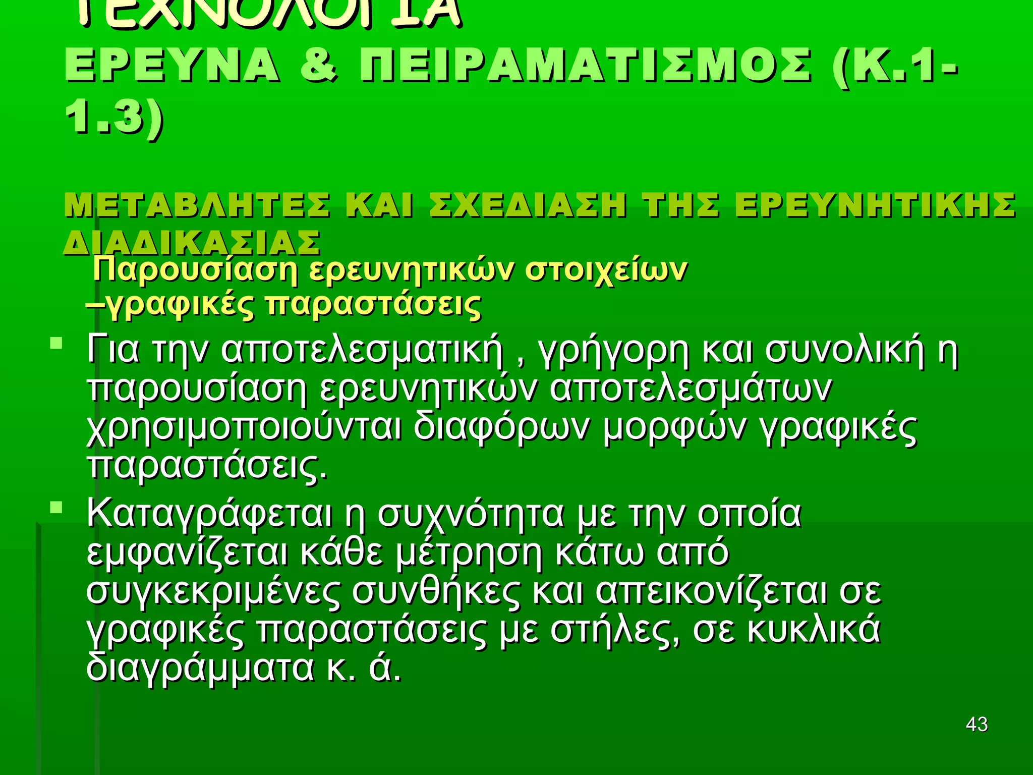 4343
ΤΕΧΝΟΛΟΓΙΑΤΕΧΝΟΛΟΓΙΑ
ΕΡΕΥΝΑ & ΠΕΙΡΑΜΑΤΙΣΜΟΣ (Κ.1-ΕΡΕΥΝΑ & ΠΕΙΡΑΜΑΤΙΣΜΟΣ (Κ.1-
1.3)1.3)
ΜΕΤΑΒΛΗΤΕΣ ΚΑΙ ΣΧΕΔΙΑΣΗ ΤΗΣ ΕΡΕΥΝΗΤΙΚΗΣΜΕΤΑΒΛΗΤΕΣ ΚΑΙ ΣΧΕΔΙΑΣΗ ΤΗΣ ΕΡΕΥΝΗΤΙΚΗΣ
ΔΙΑΔΙΚΑΣΙΑΣΔΙΑΔΙΚΑΣΙΑΣ
Παρουσίαση ερευνητικών στοιχείωνΠαρουσίαση ερευνητικών στοιχείων
–γραφικές παραστάσεις–γραφικές παραστάσεις
 Για την αποτελεσματική , γρήγορη και συνολική ηΓια την αποτελεσματική , γρήγορη και συνολική η
παρουσίαση ερευνητικών αποτελεσμάτωνπαρουσίαση ερευνητικών αποτελεσμάτων
χρησιμοποιούνται διαφόρων μορφών γραφικέςχρησιμοποιούνται διαφόρων μορφών γραφικές
παραστάσεις.παραστάσεις.
 Καταγράφεται η συχνότητα με την οποίαΚαταγράφεται η συχνότητα με την οποία
εμφανίζεται κάθε μέτρηση κάτω απόεμφανίζεται κάθε μέτρηση κάτω από
συγκεκριμένες συνθήκες και απεικονίζεται σεσυγκεκριμένες συνθήκες και απεικονίζεται σε
γραφικές παραστάσεις με στήλες, σε κυκλικάγραφικές παραστάσεις με στήλες, σε κυκλικά
διαγράμματα κ. ά.διαγράμματα κ. ά.
 