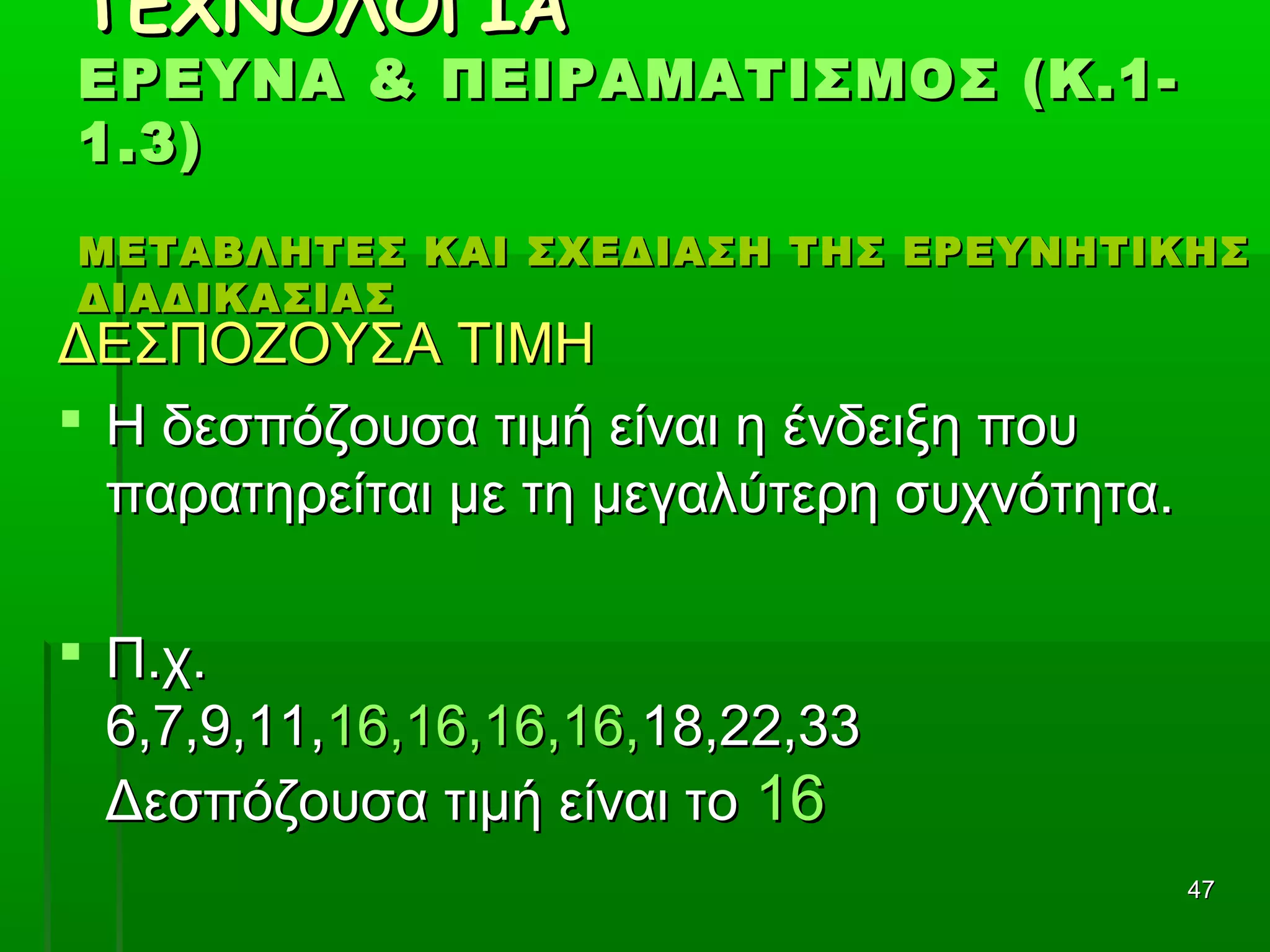 4747
ΤΕΧΝΟΛΟΓΙΑΤΕΧΝΟΛΟΓΙΑ
ΕΡΕΥΝΑ & ΠΕΙΡΑΜΑΤΙΣΜΟΣ (Κ.1-ΕΡΕΥΝΑ & ΠΕΙΡΑΜΑΤΙΣΜΟΣ (Κ.1-
1.3)1.3)
ΜΕΤΑΒΛΗΤΕΣ ΚΑΙ ΣΧΕΔΙΑΣΗ ΤΗΣ ΕΡΕΥΝΗΤΙΚΗΣΜΕΤΑΒΛΗΤΕΣ ΚΑΙ ΣΧΕΔΙΑΣΗ ΤΗΣ ΕΡΕΥΝΗΤΙΚΗΣ
ΔΙΑΔΙΚΑΣΙΑΣΔΙΑΔΙΚΑΣΙΑΣ
ΔΕΣΠΟΖΟΥΣΑ ΤΙΜΗΔΕΣΠΟΖΟΥΣΑ ΤΙΜΗ
 Η δεσπόζουσα τιμή είναι η ένδειξη πουΗ δεσπόζουσα τιμή είναι η ένδειξη που
παρατηρείται με τη μεγαλύτερη συχνότητα.παρατηρείται με τη μεγαλύτερη συχνότητα.
 Π.χ.Π.χ.
6,7,9,11,6,7,9,11,16,16,16,16,16,16,16,16,18,22,3318,22,33
Δεσπόζουσα τιμή είναι τοΔεσπόζουσα τιμή είναι το 1616
 
